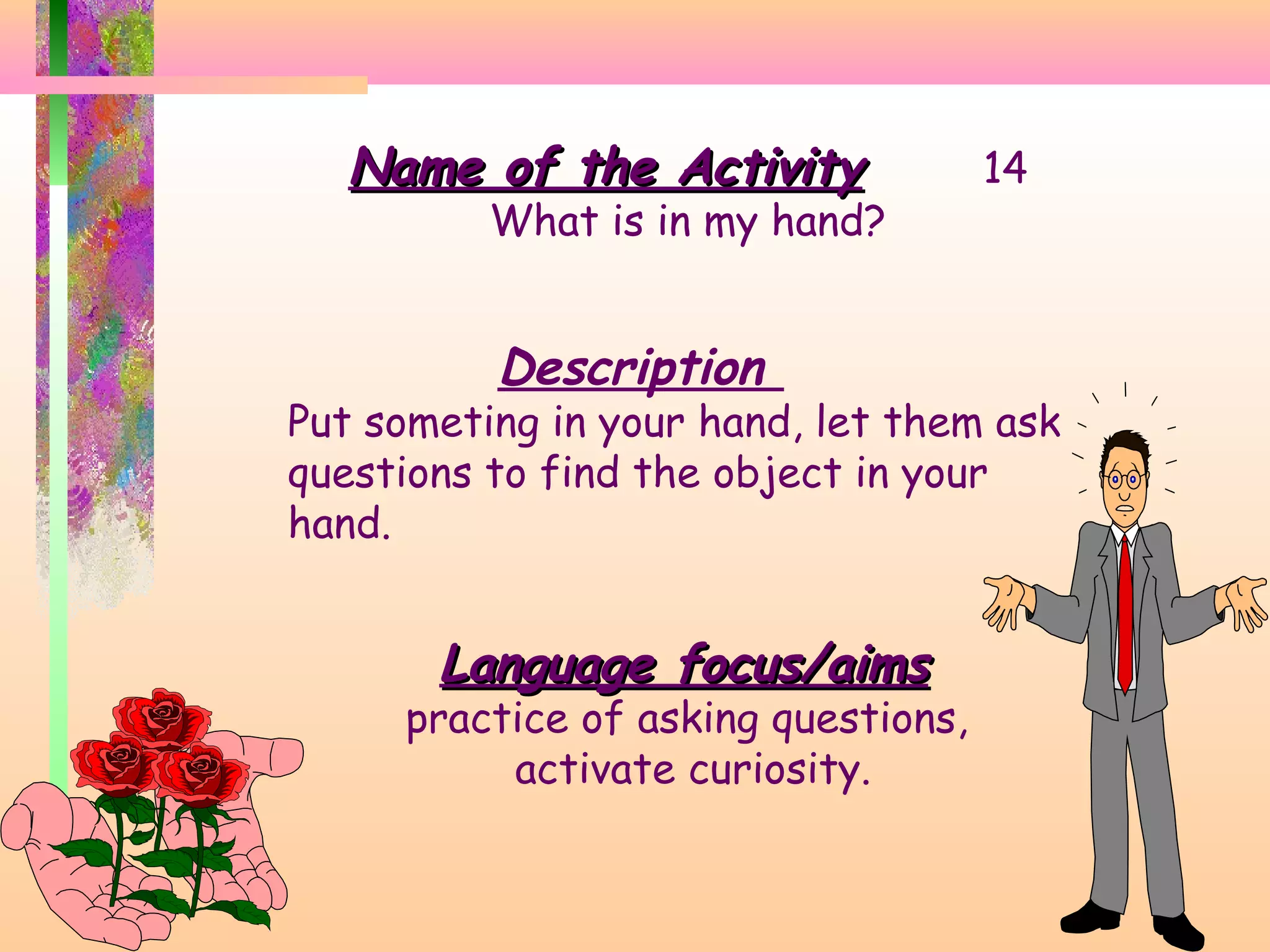 Name of the Activity

What is in my hand?

Description

14

Put someting in your hand, let them ask
questions to find the object in your
hand.

Language focus/aims

practice of asking questions,
activate curiosity.

 