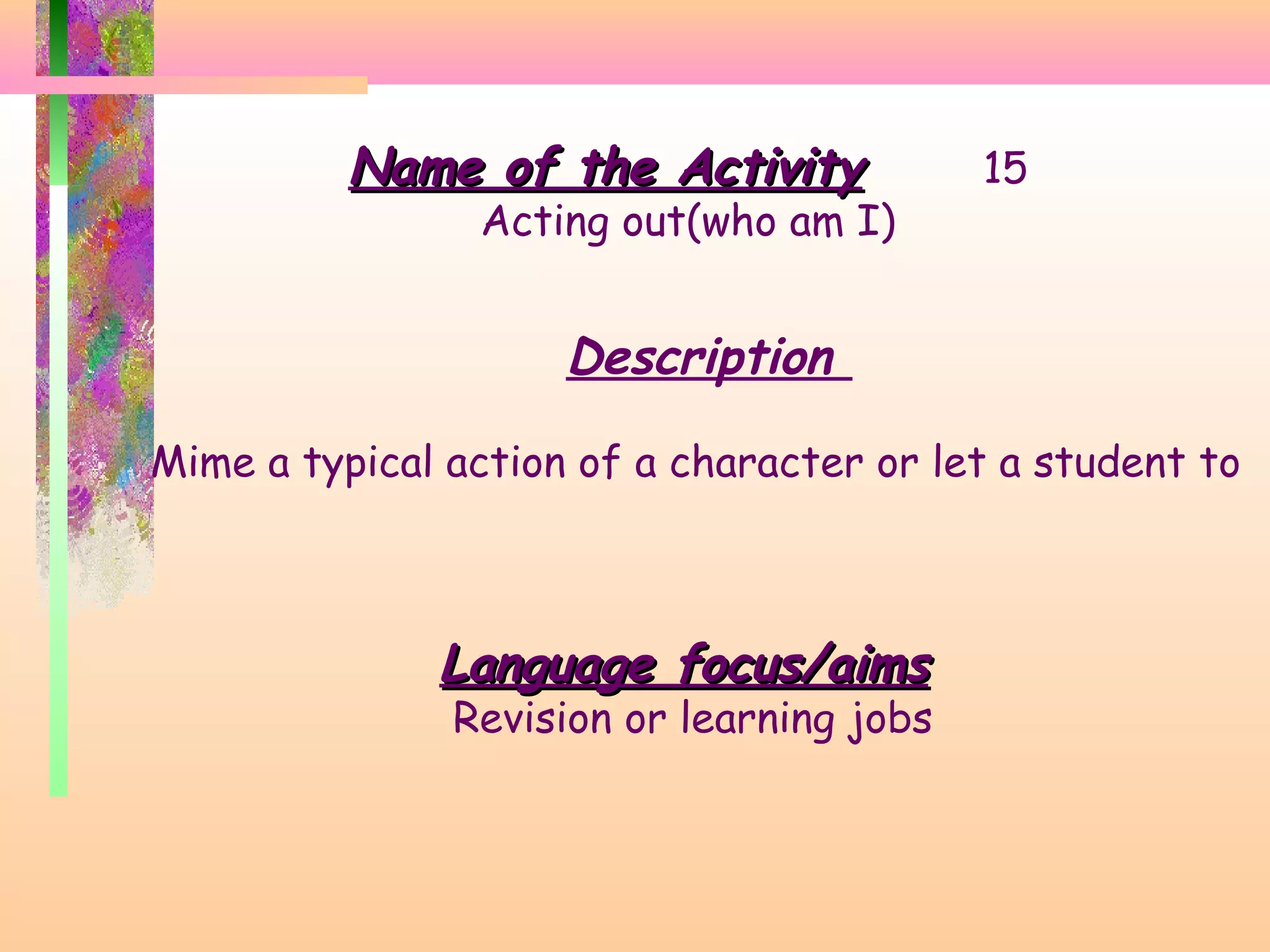 Name of the Activity

Acting out(who am I)

15

Description
Mime a typical action of a character or let a student to

Language focus/aims

Revision or learning jobs

 