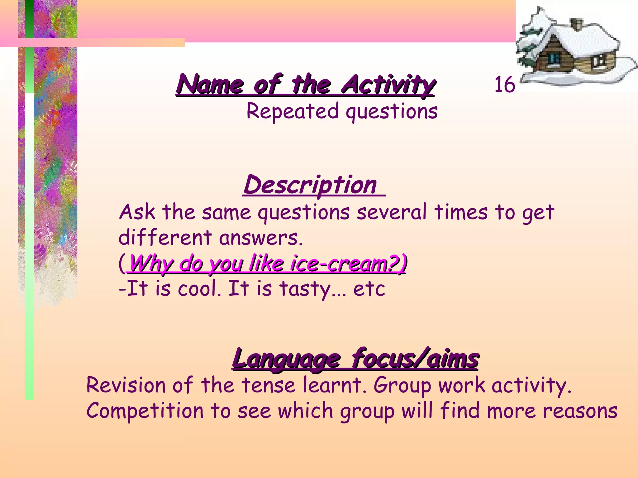 Name of the Activity

Repeated questions

16

Description

Ask the same questions several times to get
different answers.
(Why do you like ice-cream?)
-It is cool. It is tasty... etc

Language focus/aims

Revision of the tense learnt. Group work activity.
Competition to see which group will find more reasons

 