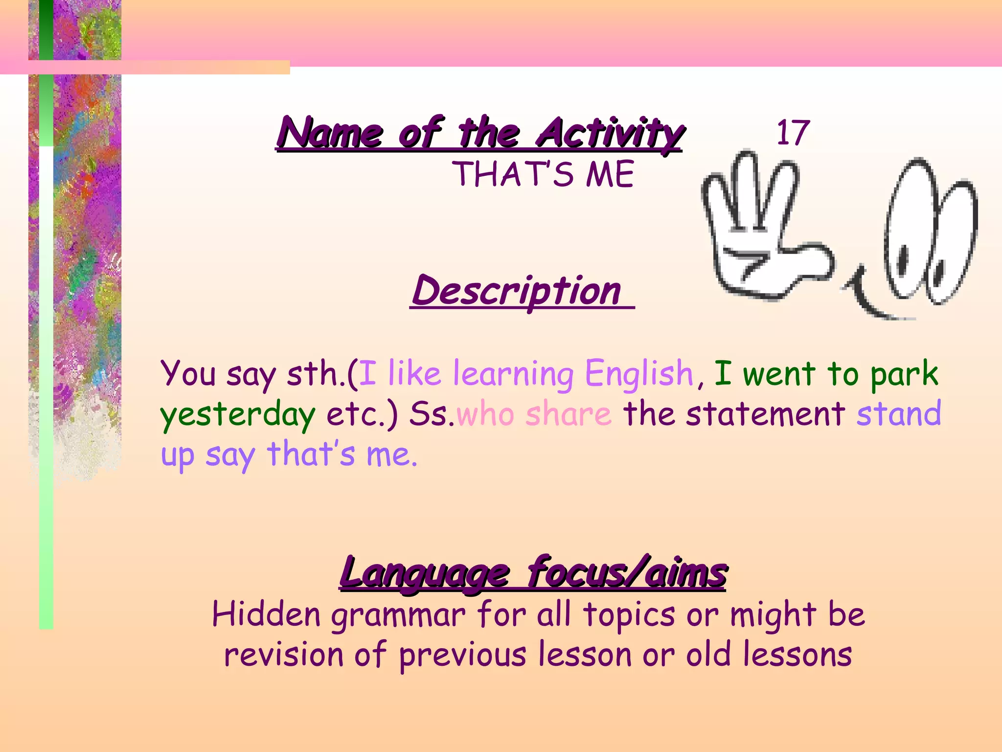 Name of the Activity
THAT’S ME

17

Description
You say sth.(I like learning English, I went to park
yesterday etc.) Ss.who share the statement stand
up say that’s me.

Language focus/aims

Hidden grammar for all topics or might be
revision of previous lesson or old lessons

 