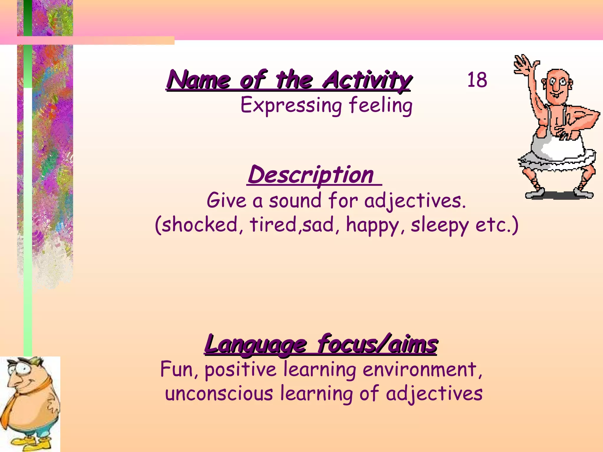 Name of the Activity

Expressing feeling

18

Description

Give a sound for adjectives.
(shocked, tired,sad, happy, sleepy etc.)

Language focus/aims

Fun, positive learning environment,
unconscious learning of adjectives

 