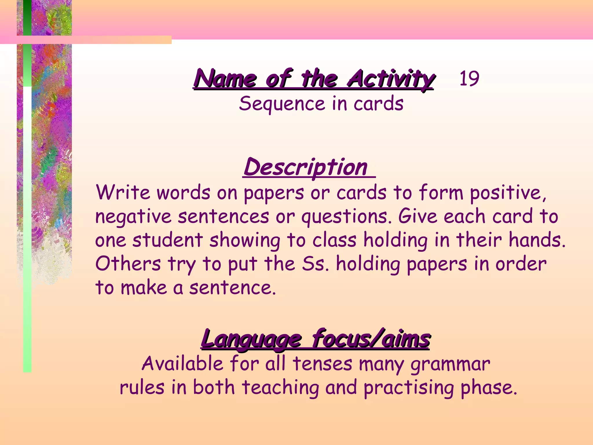 Name of the Activity
Sequence in cards

19

Description

Write words on papers or cards to form positive,
negative sentences or questions. Give each card to
one student showing to class holding in their hands.
Others try to put the Ss. holding papers in order
to make a sentence.

Language focus/aims

Available for all tenses many grammar
rules in both teaching and practising phase.

 