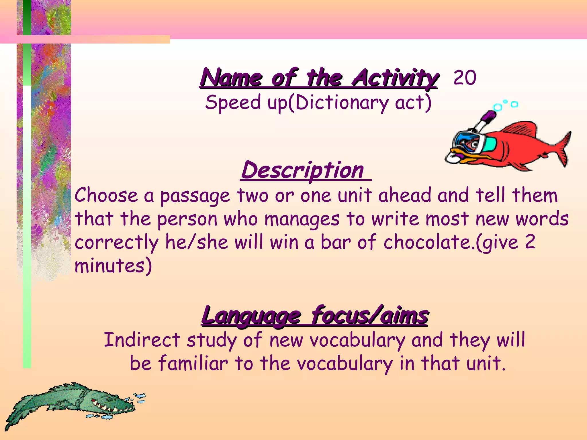 Name of the Activity 20
Speed up(Dictionary act)

Description

Choose a passage two or one unit ahead and tell them
that the person who manages to write most new words
correctly he/she will win a bar of chocolate.(give 2
minutes)

Language focus/aims

Indirect study of new vocabulary and they will
be familiar to the vocabulary in that unit.

 