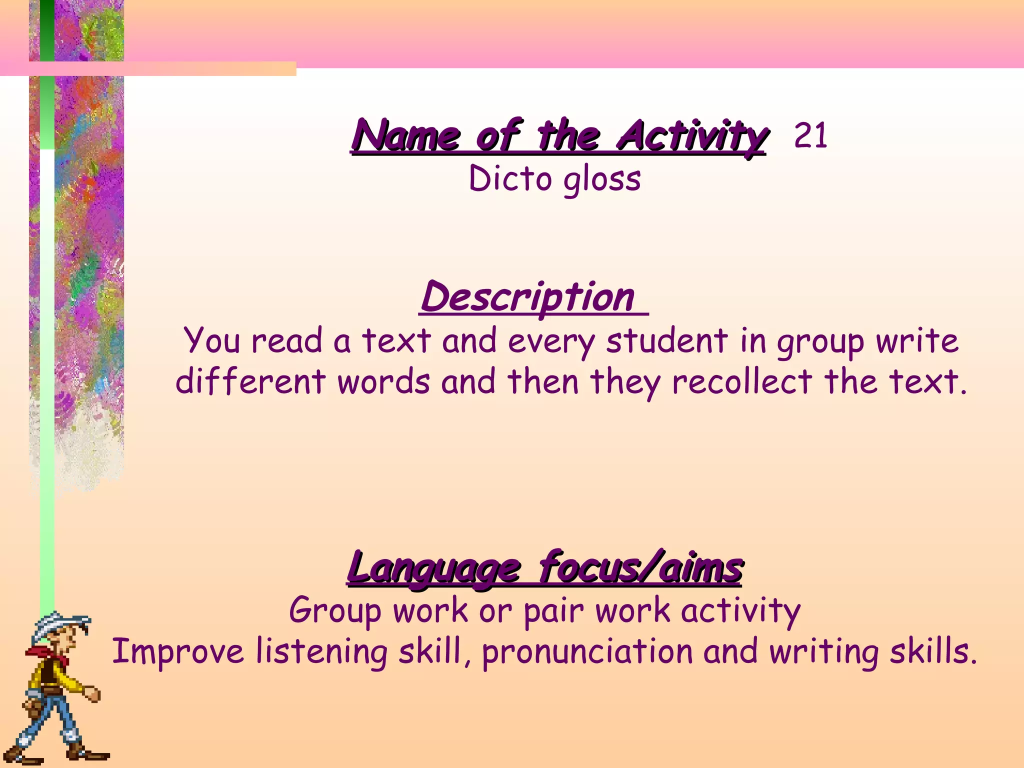 Name of the Activity 21
Dicto gloss

Description

You read a text and every student in group write
different words and then they recollect the text.

Language focus/aims

Group work or pair work activity
Improve listening skill, pronunciation and writing skills.

 