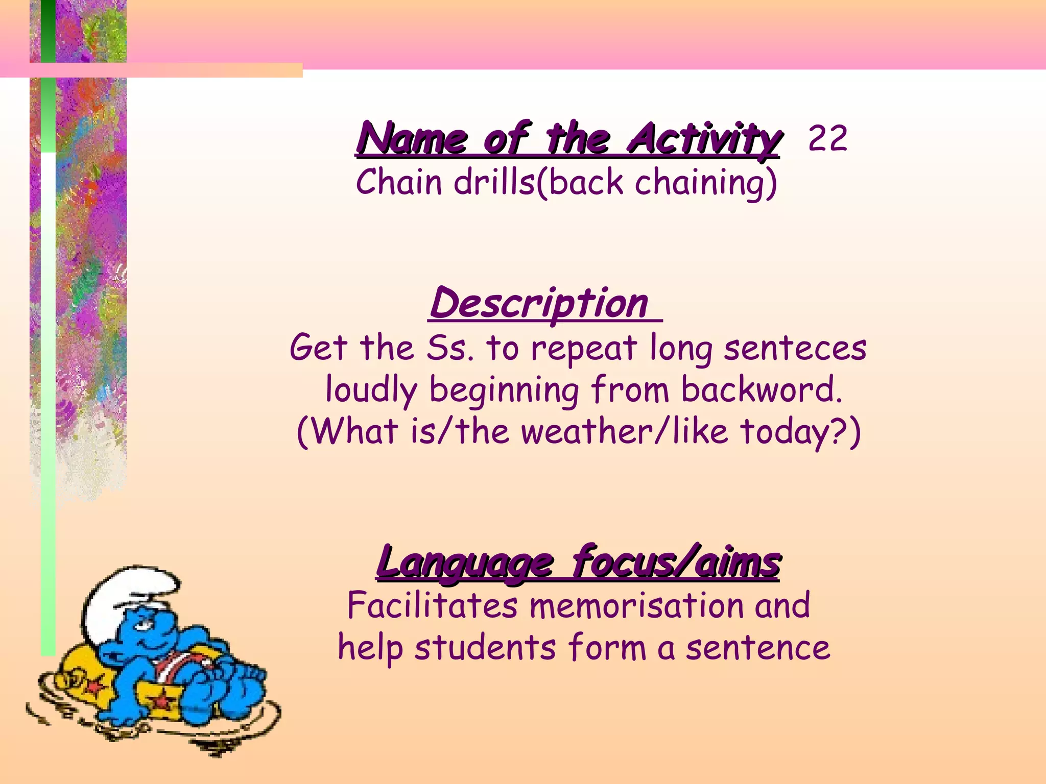 Name of the Activity 22
Chain drills(back chaining)

Description

Get the Ss. to repeat long senteces
loudly beginning from backword.
(What is/the weather/like today?)

Language focus/aims

Facilitates memorisation and
help students form a sentence

 