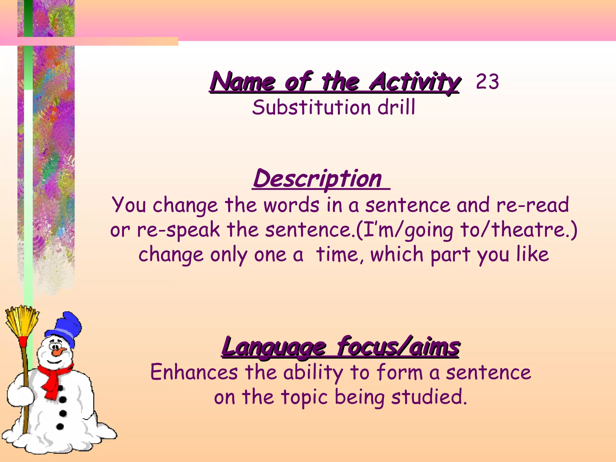 Name of the Activity 23
Substitution drill

Description

You change the words in a sentence and re-read
or re-speak the sentence.(I’m/going to/theatre.)
change only one a time, which part you like

Language focus/aims

Enhances the ability to form a sentence
on the topic being studied.

 