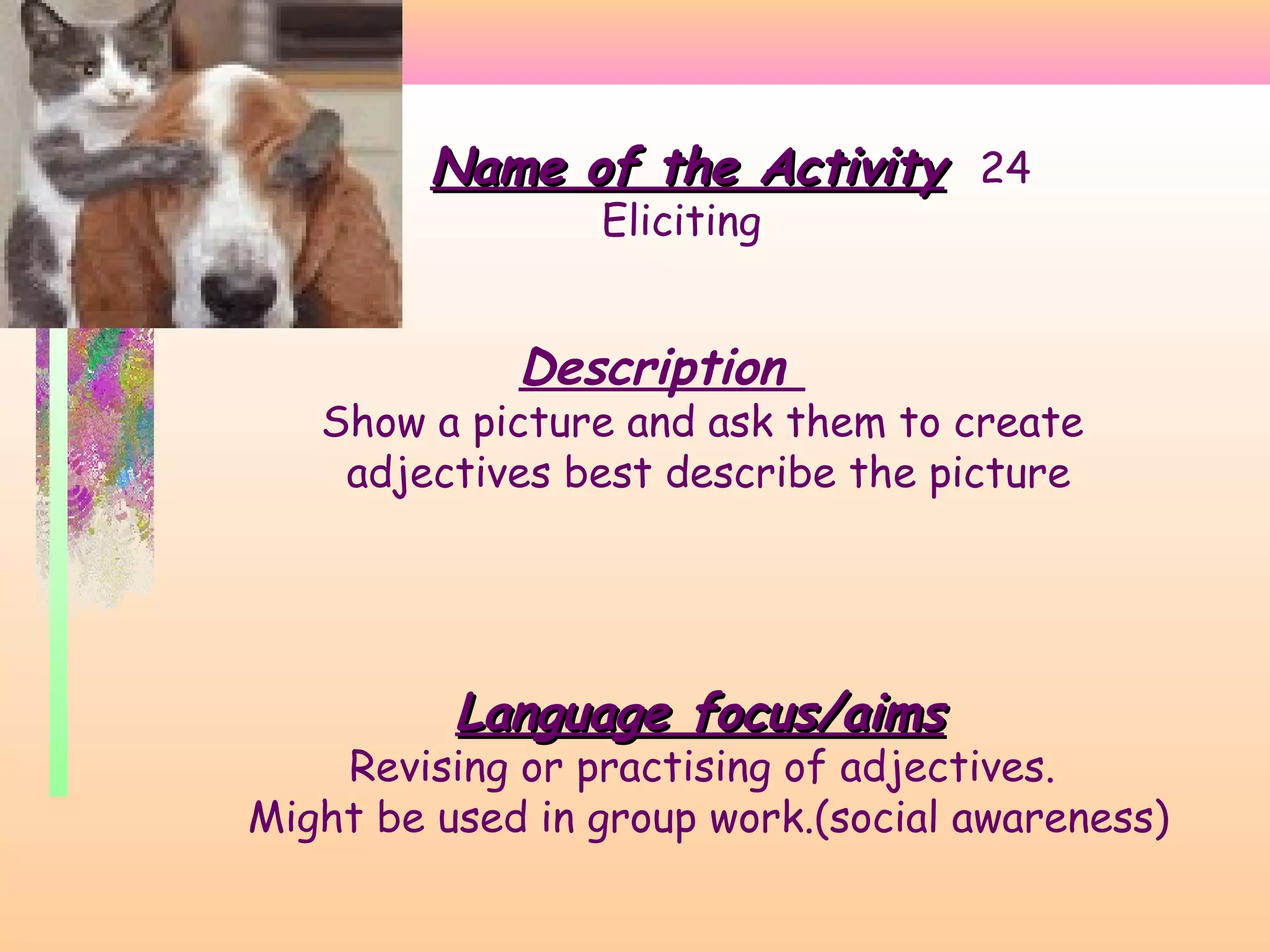 Name of the Activity 24
Eliciting

Description

Show a picture and ask them to create
adjectives best describe the picture

Language focus/aims

Revising or practising of adjectives.
Might be used in group work.(social awareness)

 