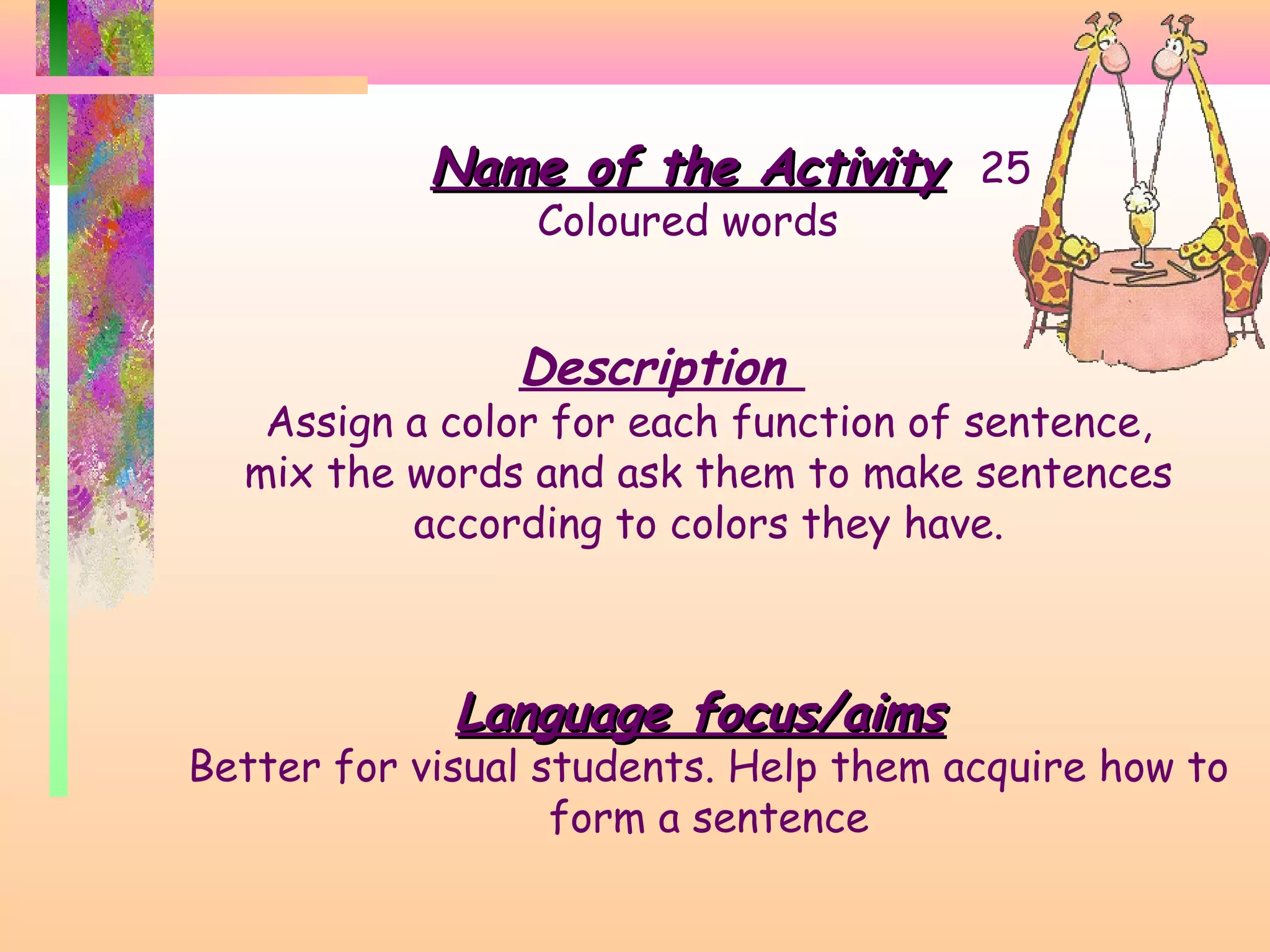 Name of the Activity 25
Coloured words

Description

Assign a color for each function of sentence,
mix the words and ask them to make sentences
according to colors they have.

Language focus/aims

Better for visual students. Help them acquire how to
form a sentence

 