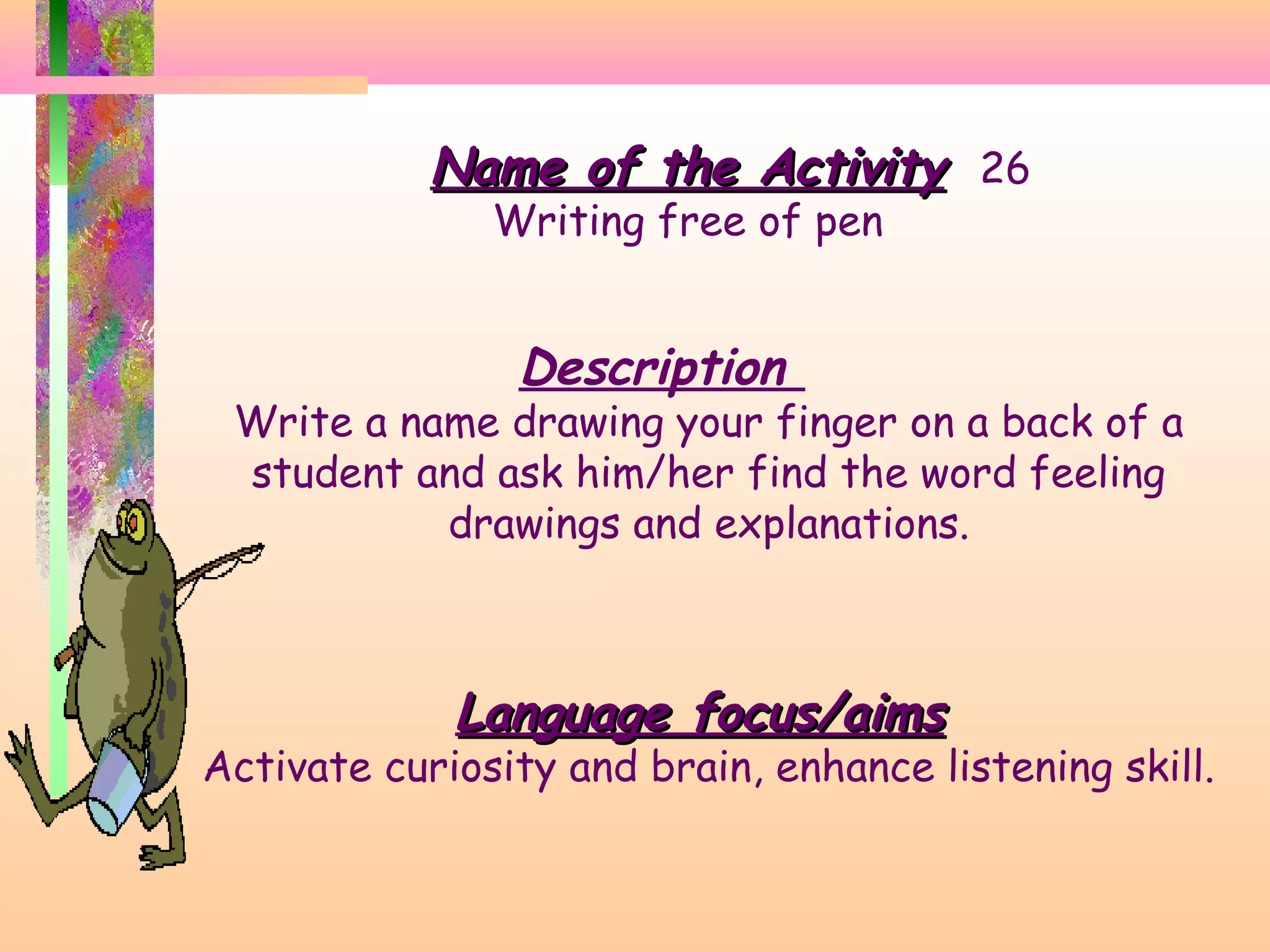 Name of the Activity 26
Writing free of pen

Description

Write a name drawing your finger on a back of a
student and ask him/her find the word feeling
drawings and explanations.

Language focus/aims

Activate curiosity and brain, enhance listening skill.

 