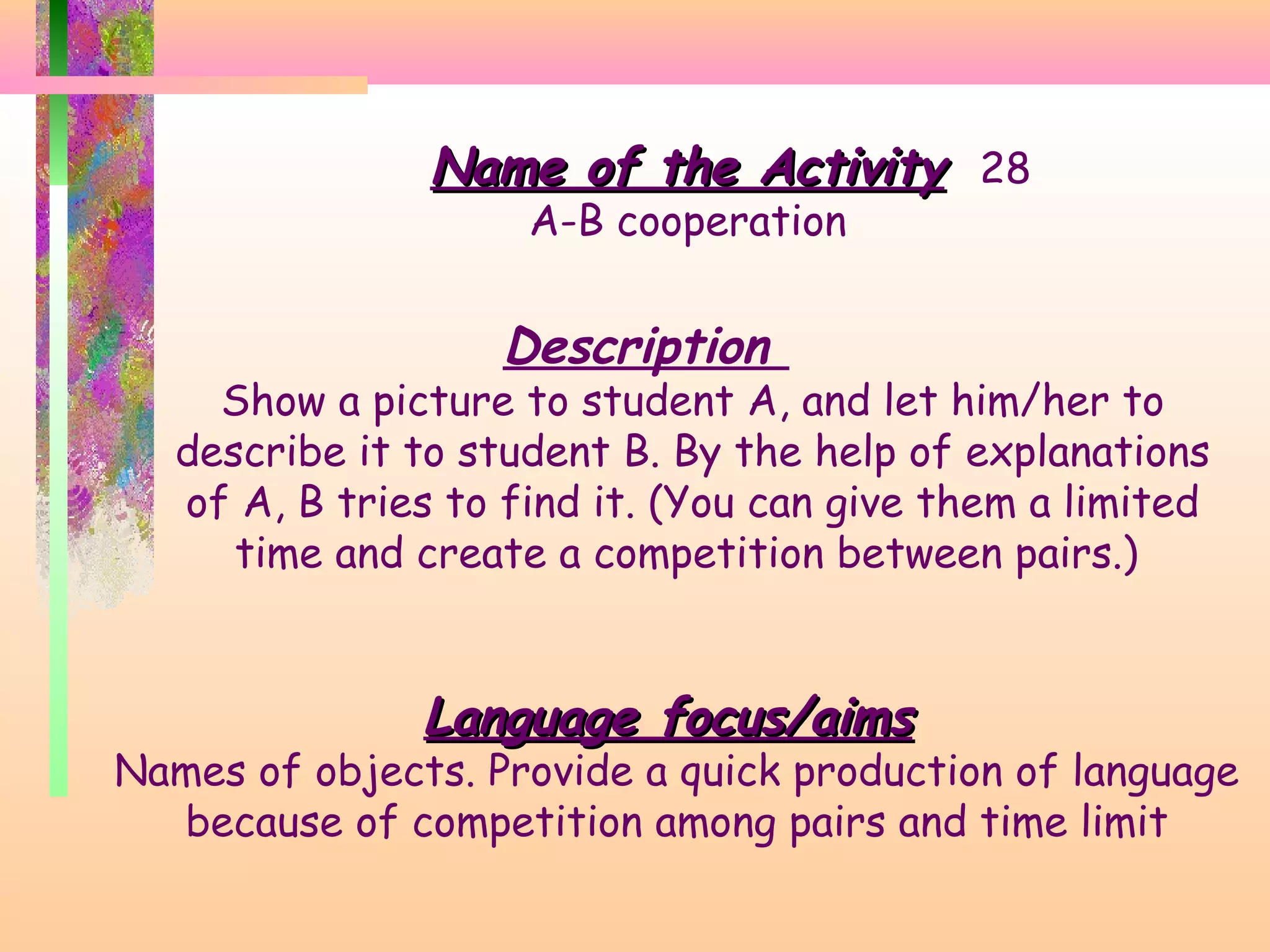 Name of the Activity 28
A-B cooperation

Description

Show a picture to student A, and let him/her to
describe it to student B. By the help of explanations
of A, B tries to find it. (You can give them a limited
time and create a competition between pairs.)

Language focus/aims

Names of objects. Provide a quick production of language
because of competition among pairs and time limit

 