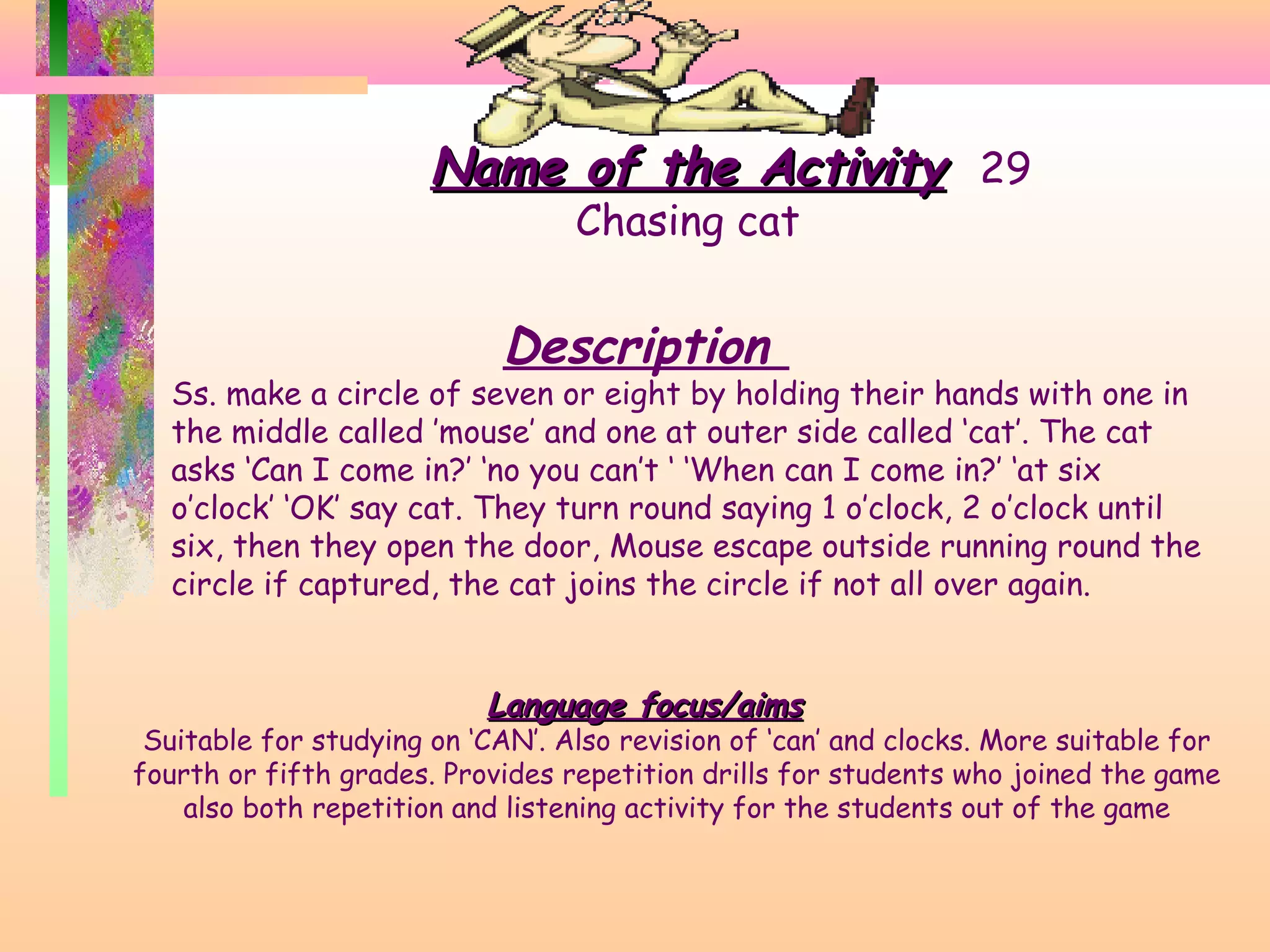 Name of the Activity 29
Chasing cat

Description

Ss. make a circle of seven or eight by holding their hands with one in
the middle called ’mouse’ and one at outer side called ‘cat’. The cat
asks ‘Can I come in?’ ‘no you can’t ‘ ‘When can I come in?’ ‘at six
o’clock’ ‘OK’ say cat. They turn round saying 1 o’clock, 2 o’clock until
six, then they open the door, Mouse escape outside running round the
circle if captured, the cat joins the circle if not all over again.

Language focus/aims

Suitable for studying on ‘CAN’. Also revision of ‘can’ and clocks. More suitable for
fourth or fifth grades. Provides repetition drills for students who joined the game
also both repetition and listening activity for the students out of the game

 