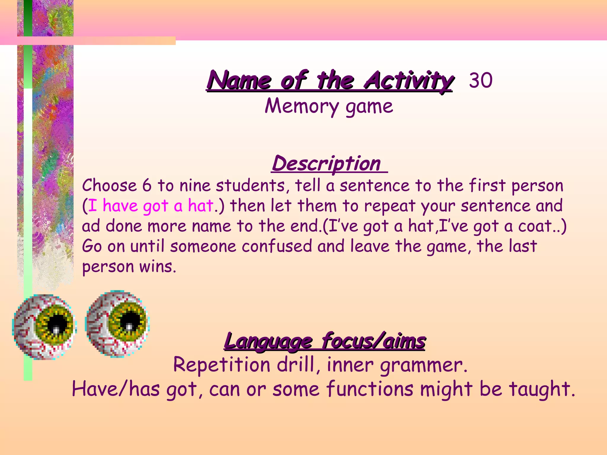 Name of the Activity 30
Memory game

Description

Choose 6 to nine students, tell a sentence to the first person
(I have got a hat.) then let them to repeat your sentence and
ad done more name to the end.(I’ve got a hat,I’ve got a coat..)
Go on until someone confused and leave the game, the last
person wins.

Language focus/aims
Repetition drill, inner grammer.
Have/has got, can or some functions might be taught.

 