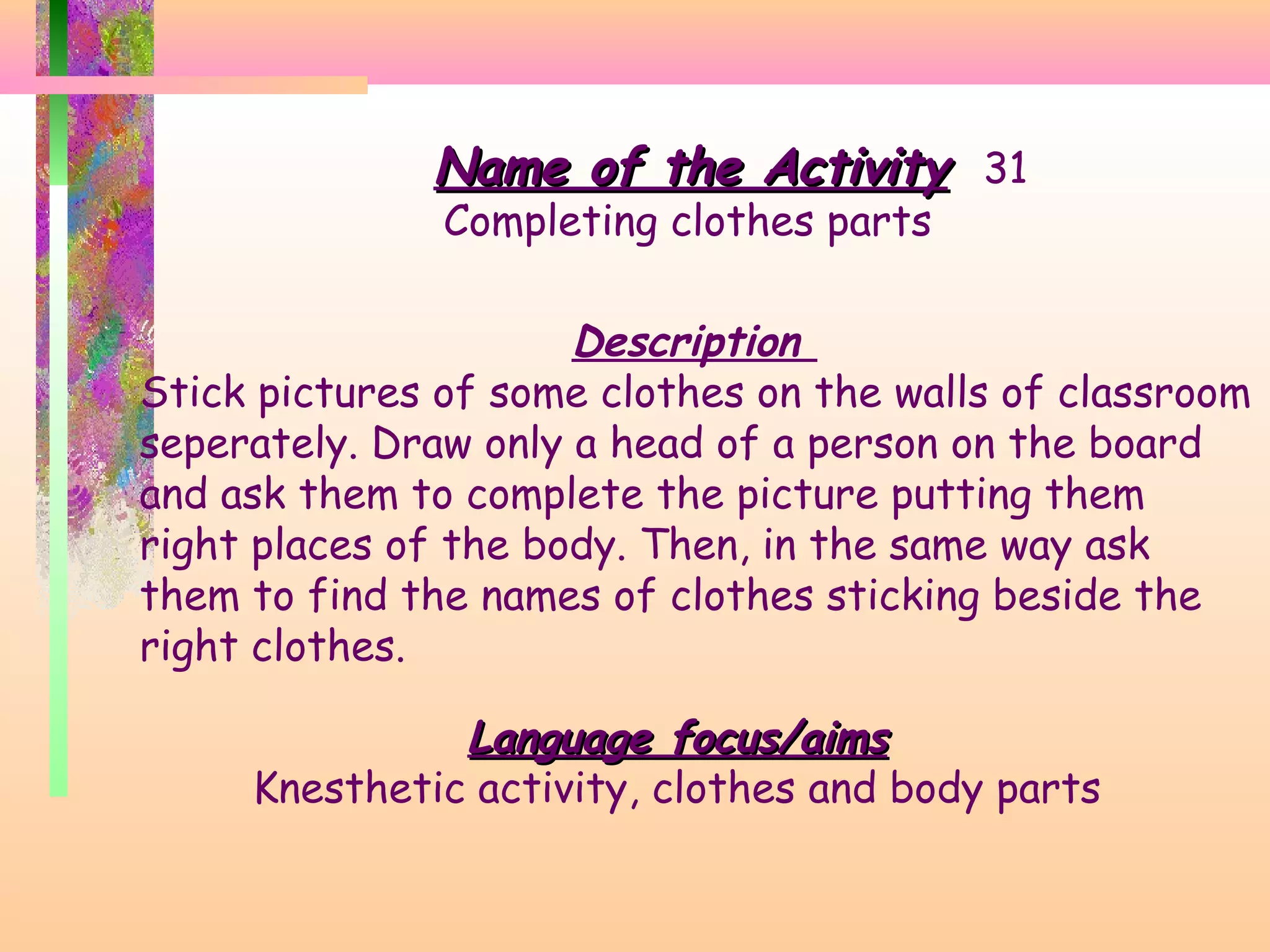 Name of the Activity 31
Completing clothes parts

Description
Stick pictures of some clothes on the walls of classroom
seperately. Draw only a head of a person on the board
and ask them to complete the picture putting them
right places of the body. Then, in the same way ask
them to find the names of clothes sticking beside the
right clothes.
Language focus/aims
Knesthetic activity, clothes and body parts

 