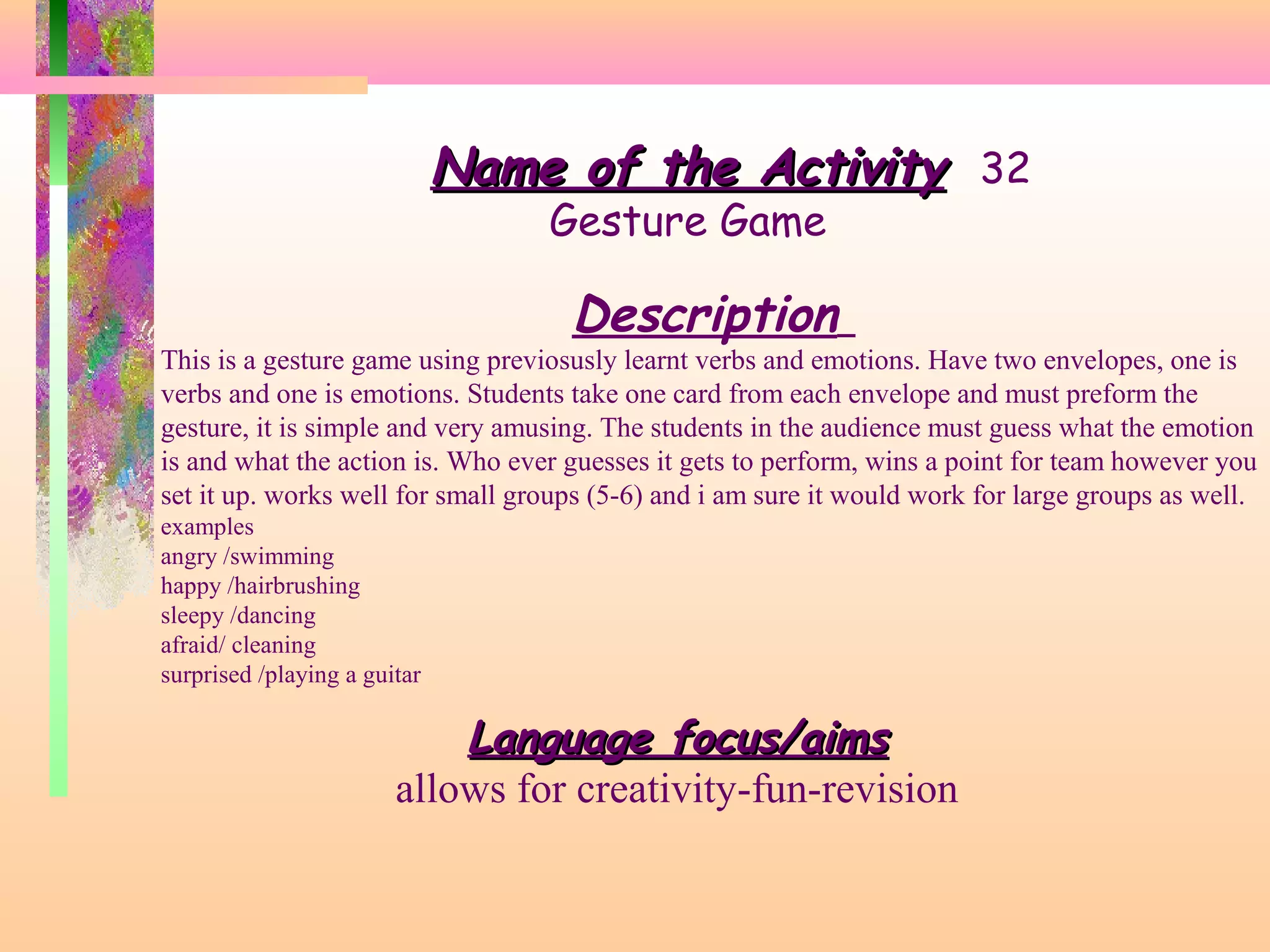 Name of the Activity 32
Gesture Game

Description

This is a gesture game using previosusly learnt verbs and emotions. Have two envelopes, one is
verbs and one is emotions. Students take one card from each envelope and must preform the
gesture, it is simple and very amusing. The students in the audience must guess what the emotion
is and what the action is. Who ever guesses it gets to perform, wins a point for team however you
set it up. works well for small groups (5-6) and i am sure it would work for large groups as well.
examples
angry /swimming
happy /hairbrushing
sleepy /dancing
afraid/ cleaning
surprised /playing a guitar

Language focus/aims
allows for creativity-fun-revision

 
