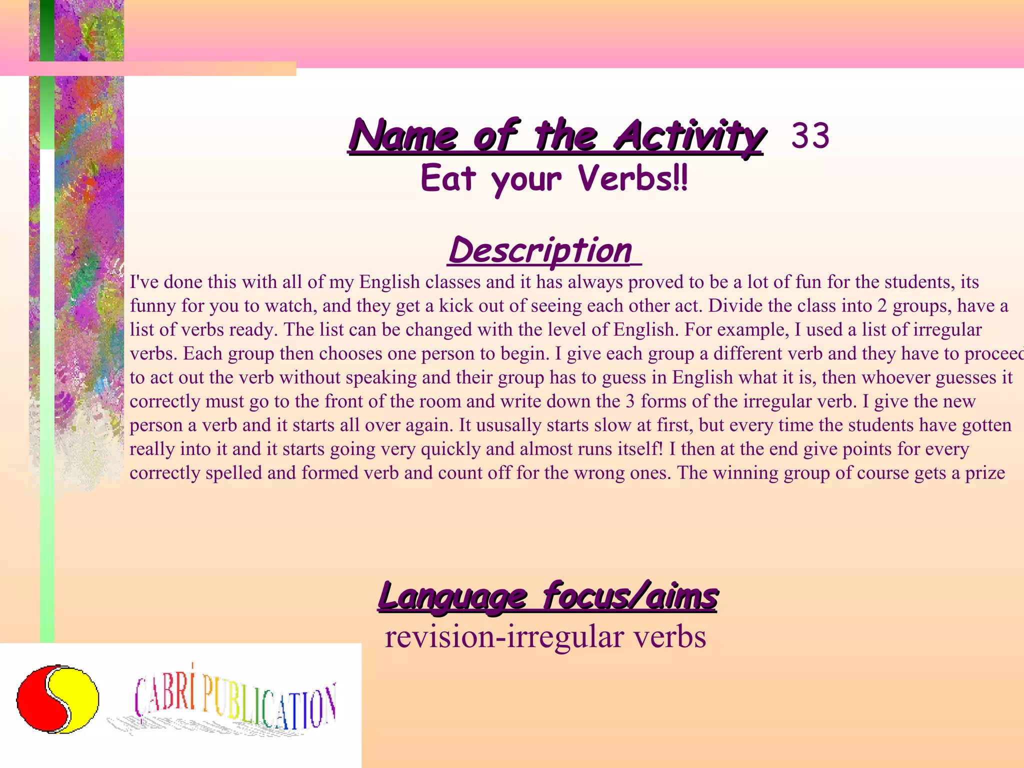 Name of the Activity 33
Eat your Verbs!!

Description

I've done this with all of my English classes and it has always proved to be a lot of fun for the students, its
funny for you to watch, and they get a kick out of seeing each other act. Divide the class into 2 groups, have a
list of verbs ready. The list can be changed with the level of English. For example, I used a list of irregular
verbs. Each group then chooses one person to begin. I give each group a different verb and they have to proceed
to act out the verb without speaking and their group has to guess in English what it is, then whoever guesses it
correctly must go to the front of the room and write down the 3 forms of the irregular verb. I give the new
person a verb and it starts all over again. It ususally starts slow at first, but every time the students have gotten
really into it and it starts going very quickly and almost runs itself! I then at the end give points for every
correctly spelled and formed verb and count off for the wrong ones. The winning group of course gets a prize

Language focus/aims
revision-irregular verbs

 