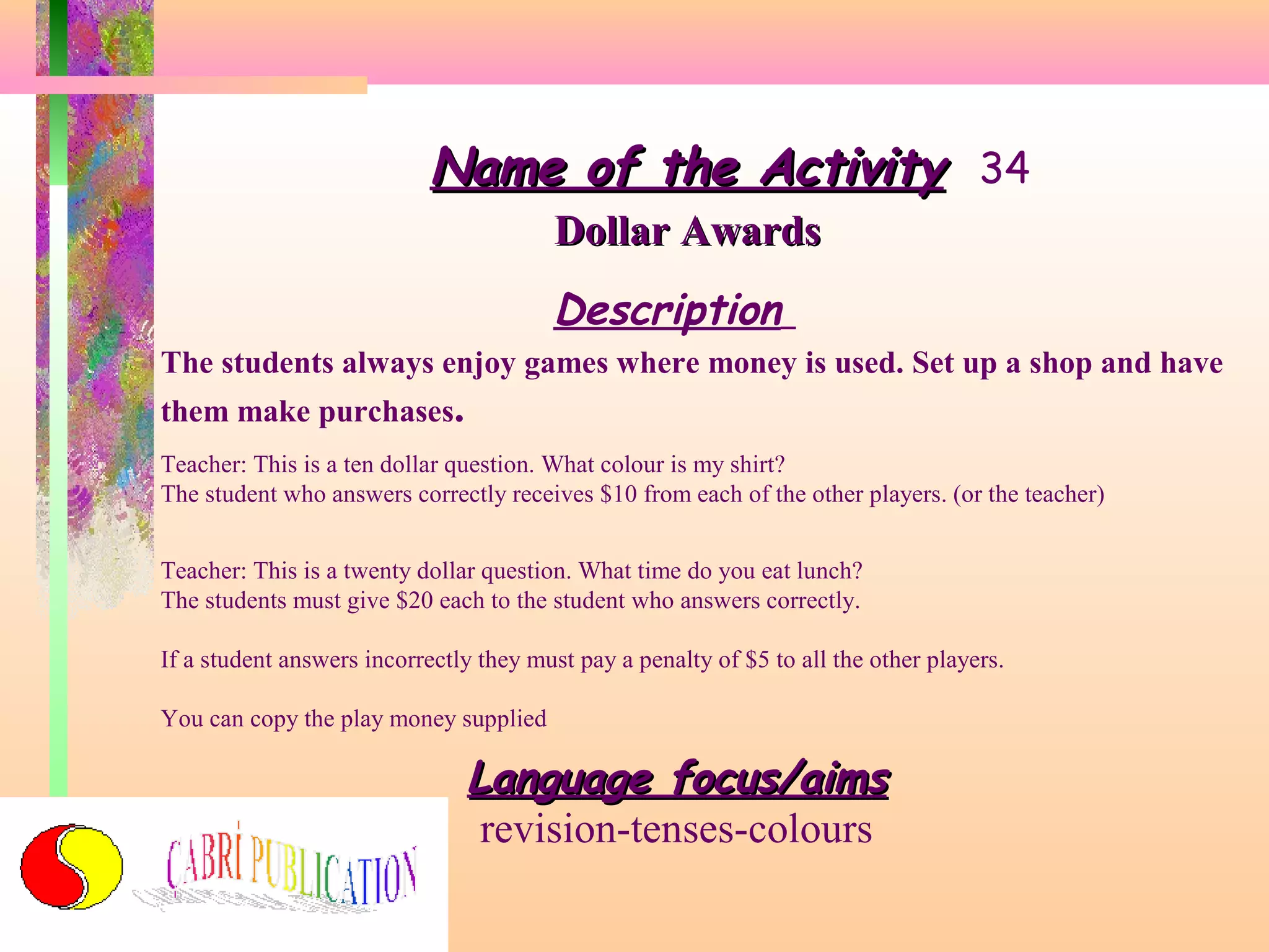 Name of the Activity 34
Dollar Awards

Description
The students always enjoy games where money is used. Set up a shop and have
them make purchases.
Teacher: This is a ten dollar question. What colour is my shirt?
The student who answers correctly receives $10 from each of the other players. (or the teacher)
Teacher: This is a twenty dollar question. What time do you eat lunch?
The students must give $20 each to the student who answers correctly.
If a student answers incorrectly they must pay a penalty of $5 to all the other players.
You can copy the play money supplied

Language focus/aims
revision-tenses-colours

 