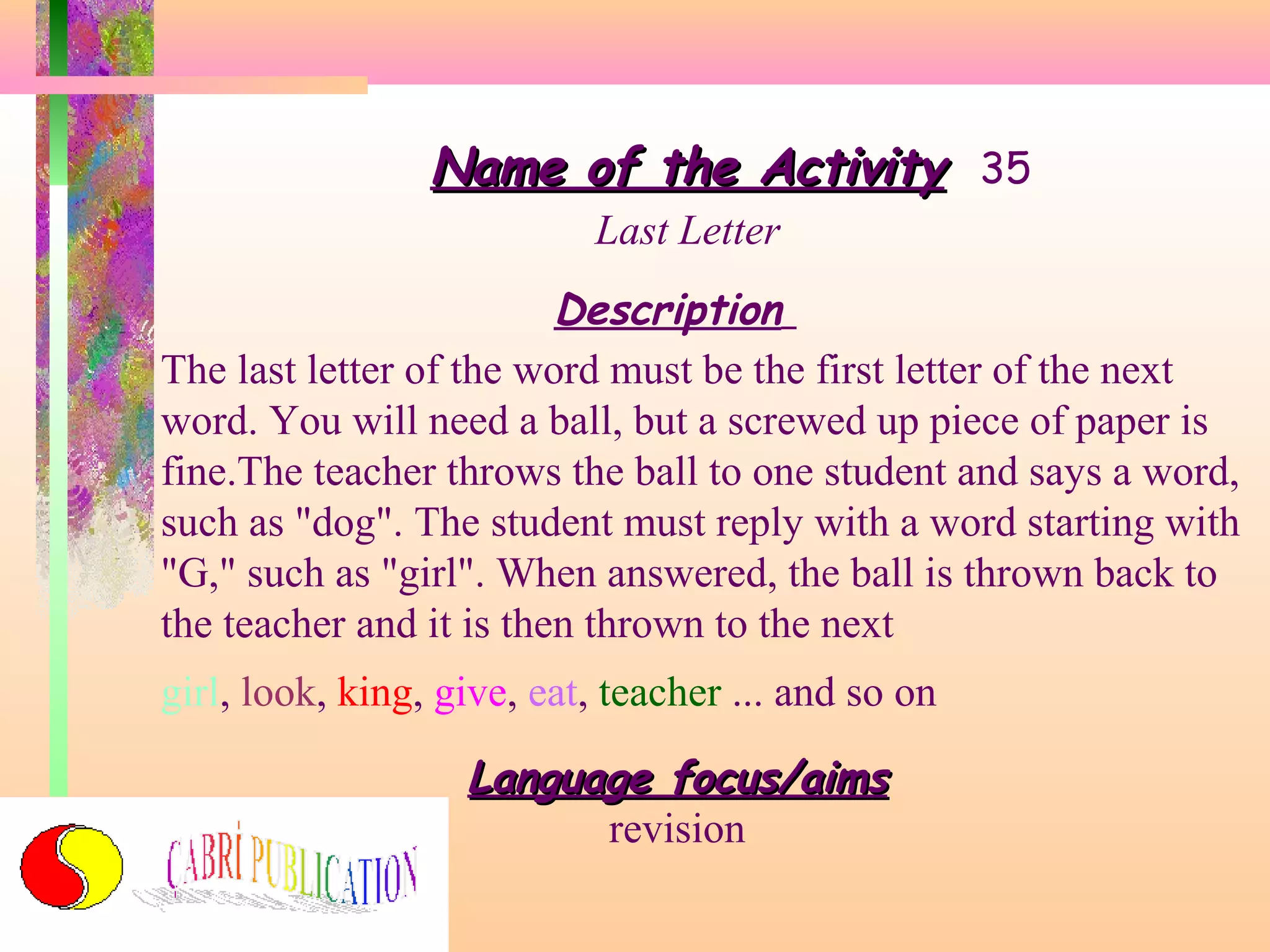 Name of the Activity 35
Last Letter

Description
The last letter of the word must be the first letter of the next
word. You will need a ball, but a screwed up piece of paper is
fine.The teacher throws the ball to one student and says a word,
such as "dog". The student must reply with a word starting with
"G," such as "girl". When answered, the ball is thrown back to
the teacher and it is then thrown to the next
girl, look, king, give, eat, teacher ... and so on

Language focus/aims
revision

 