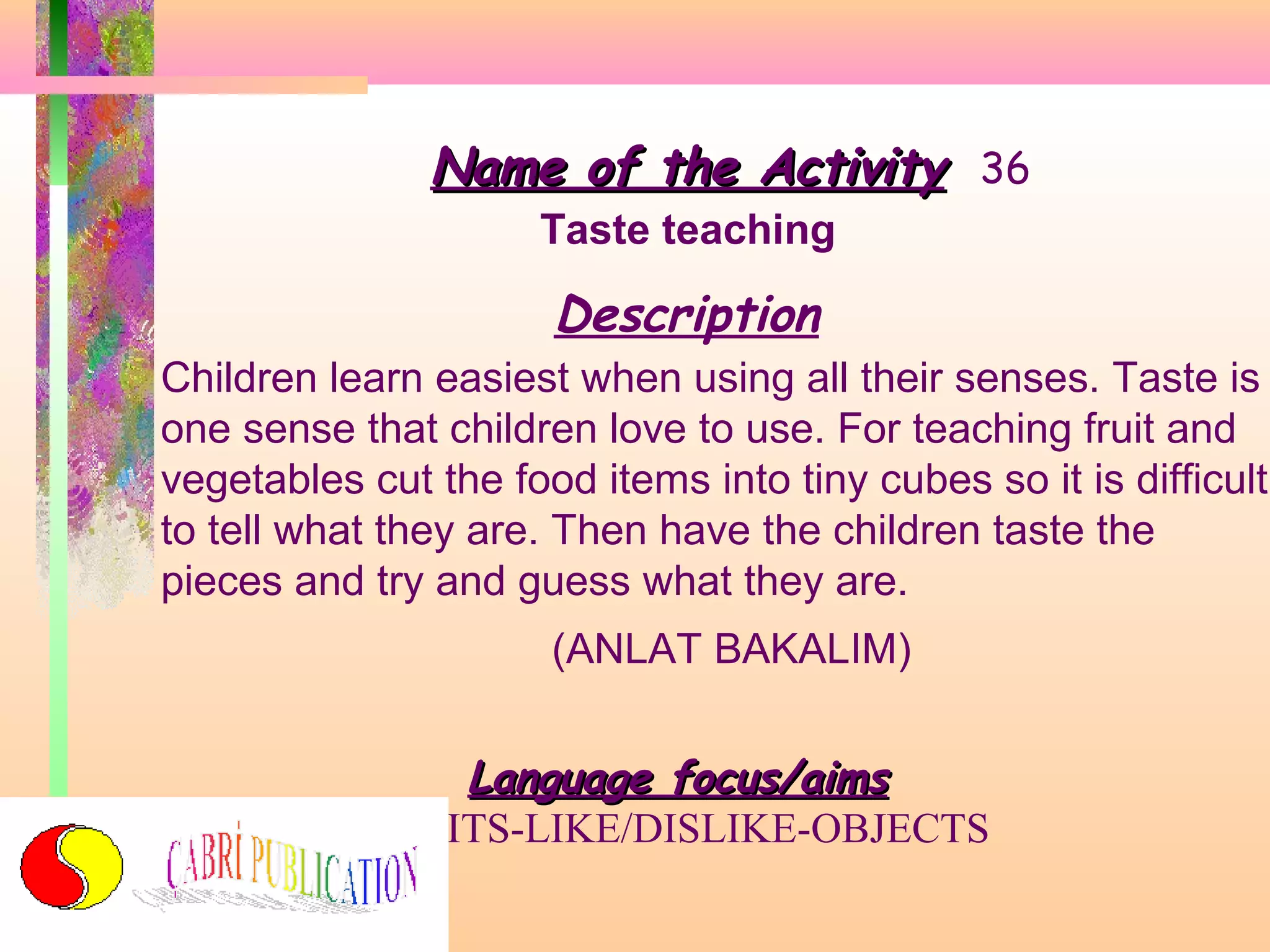 Name of the Activity 36
Taste teaching

Description
Children learn easiest when using all their senses. Taste is
one sense that children love to use. For teaching fruit and
vegetables cut the food items into tiny cubes so it is difficult
to tell what they are. Then have the children taste the
pieces and try and guess what they are.
(ANLAT BAKALIM)

Language focus/aims
FRUITS-LIKE/DISLIKE-OBJECTS

 