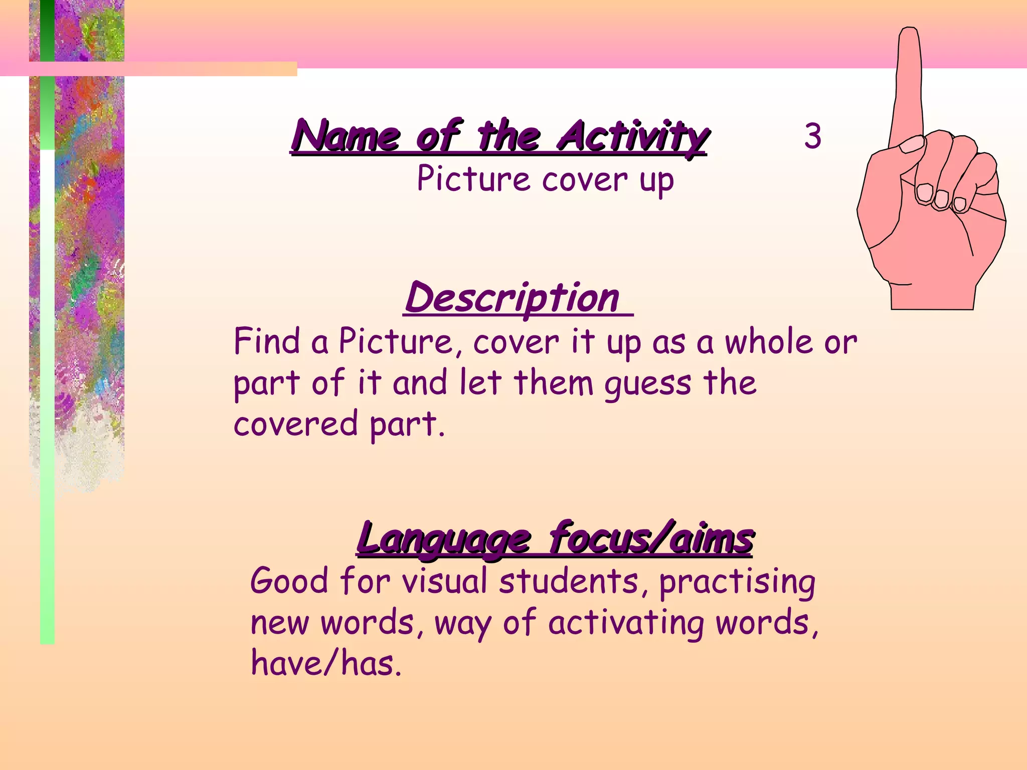 Name of the Activity
Picture cover up

3

Description

Find a Picture, cover it up as a whole or
part of it and let them guess the
covered part.

Language focus/aims

Good for visual students, practising
new words, way of activating words,
have/has.

 