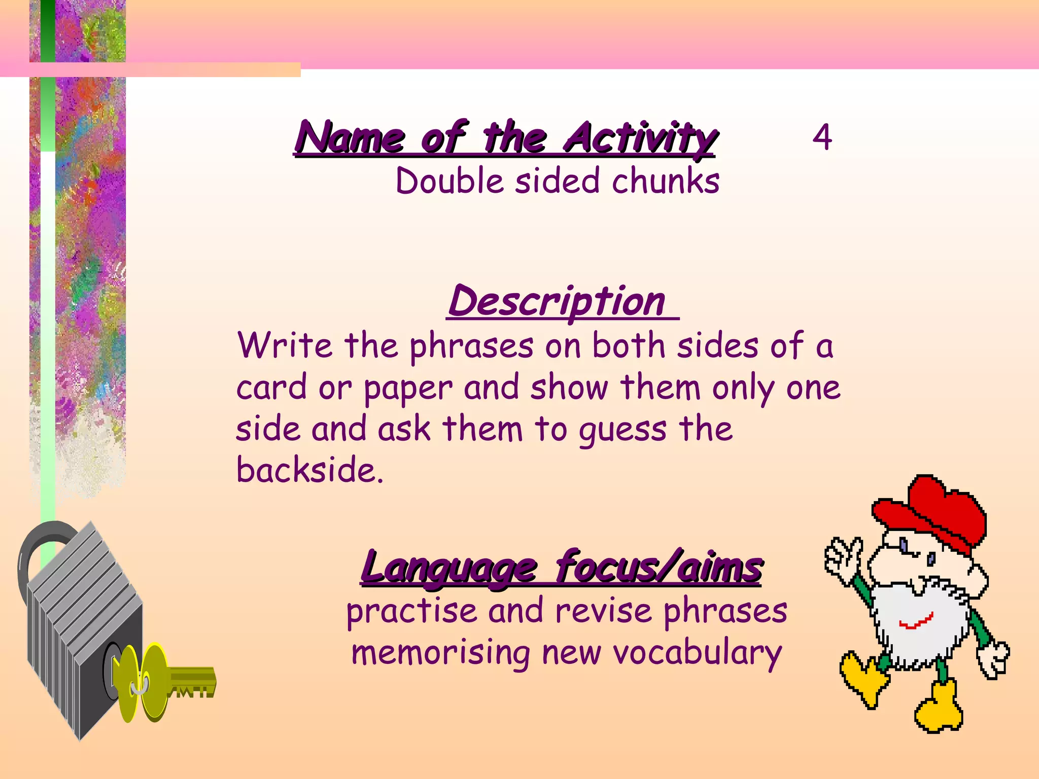 Name of the Activity

Double sided chunks

Description

4

Write the phrases on both sides of a
card or paper and show them only one
side and ask them to guess the
backside.

Language focus/aims

practise and revise phrases
memorising new vocabulary

 