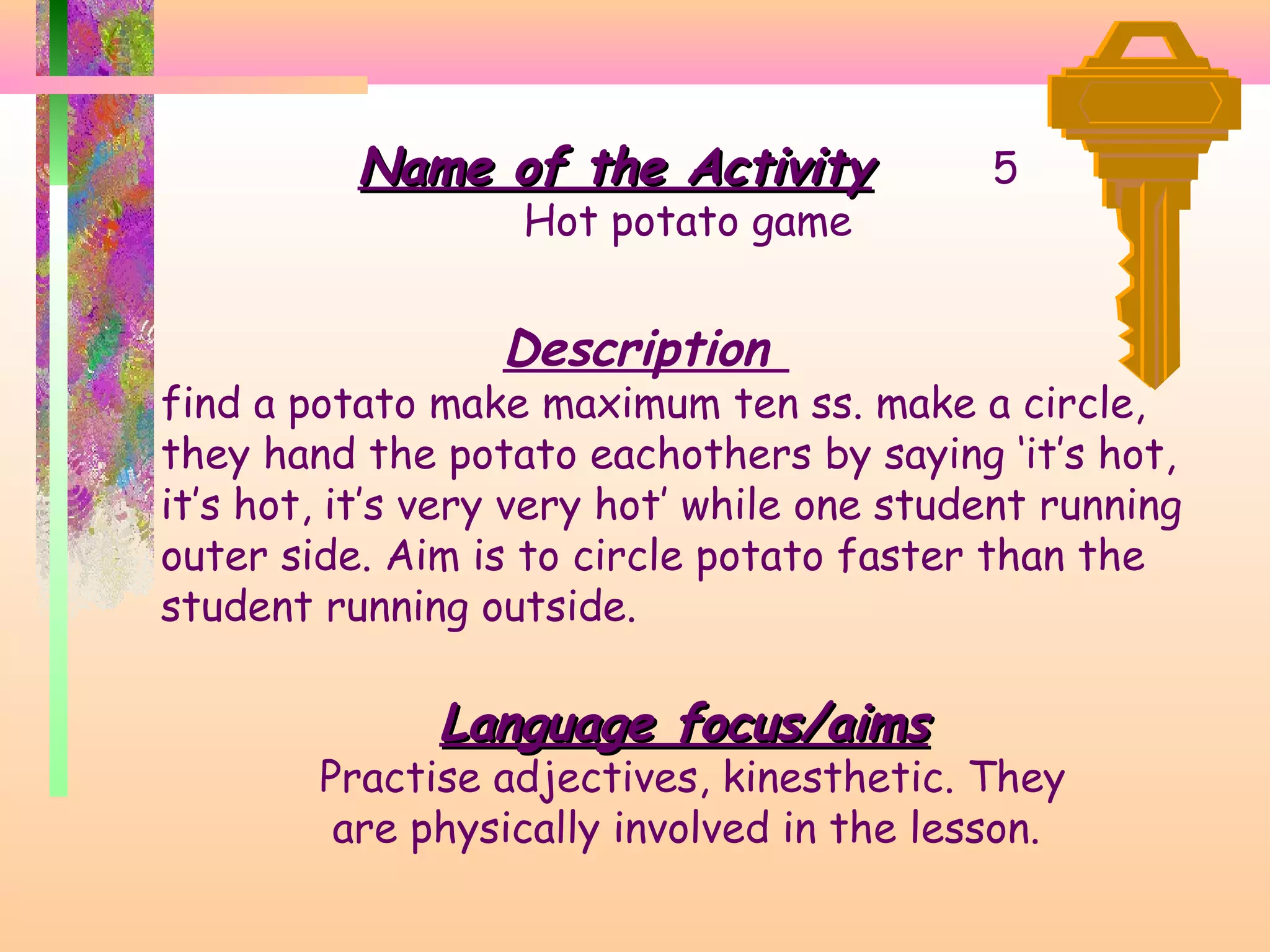 Name of the Activity
Hot potato game

5

Description

find a potato make maximum ten ss. make a circle,
they hand the potato eachothers by saying ‘it’s hot,
it’s hot, it’s very very hot’ while one student running
outer side. Aim is to circle potato faster than the
student running outside.

Language focus/aims

Practise adjectives, kinesthetic. They
are physically involved in the lesson.

 