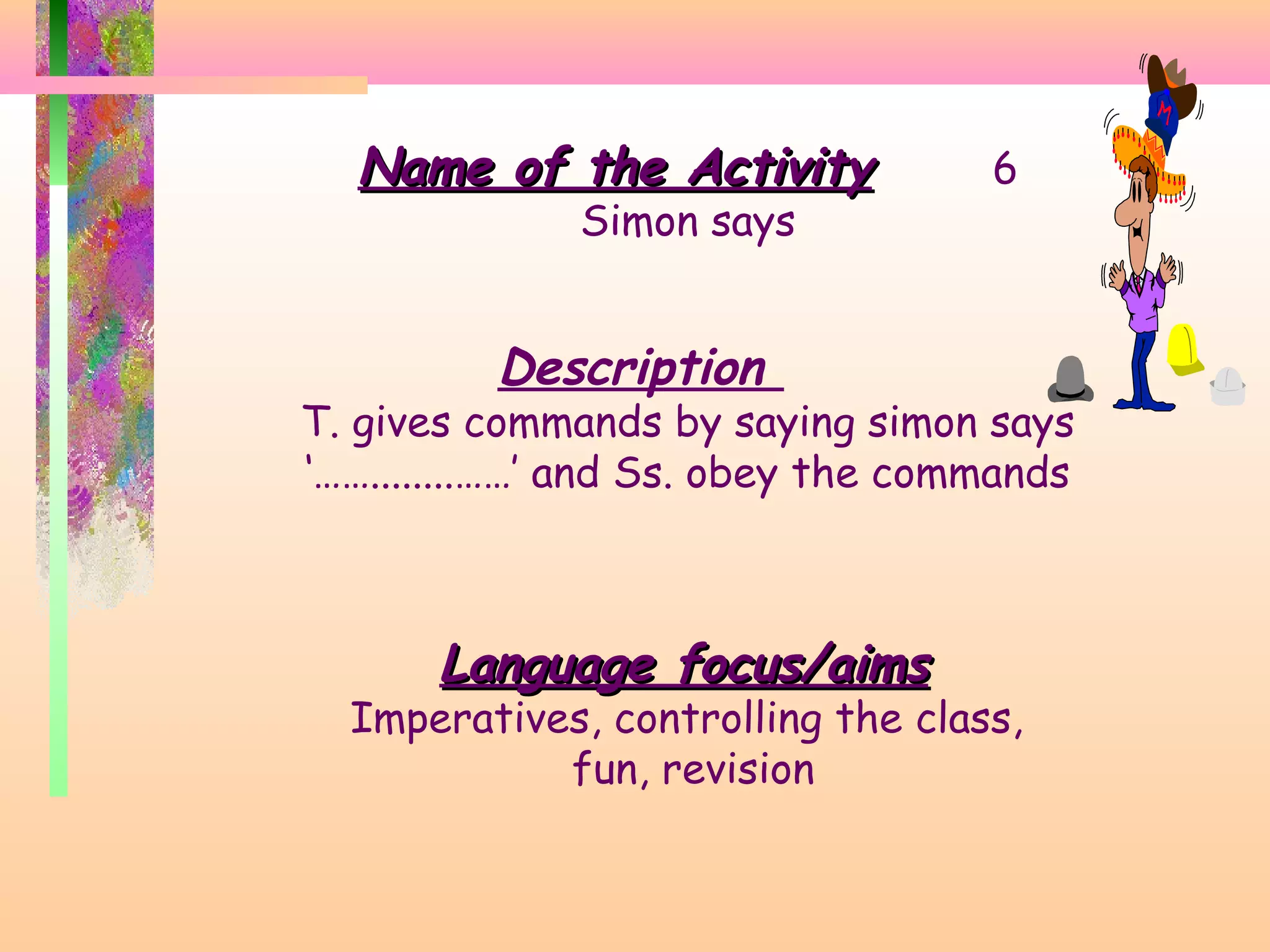 Name of the Activity
Simon says

6

Description

T. gives commands by saying simon says
‘……........……’ and Ss. obey the commands

Language focus/aims

Imperatives, controlling the class,
fun, revision

 