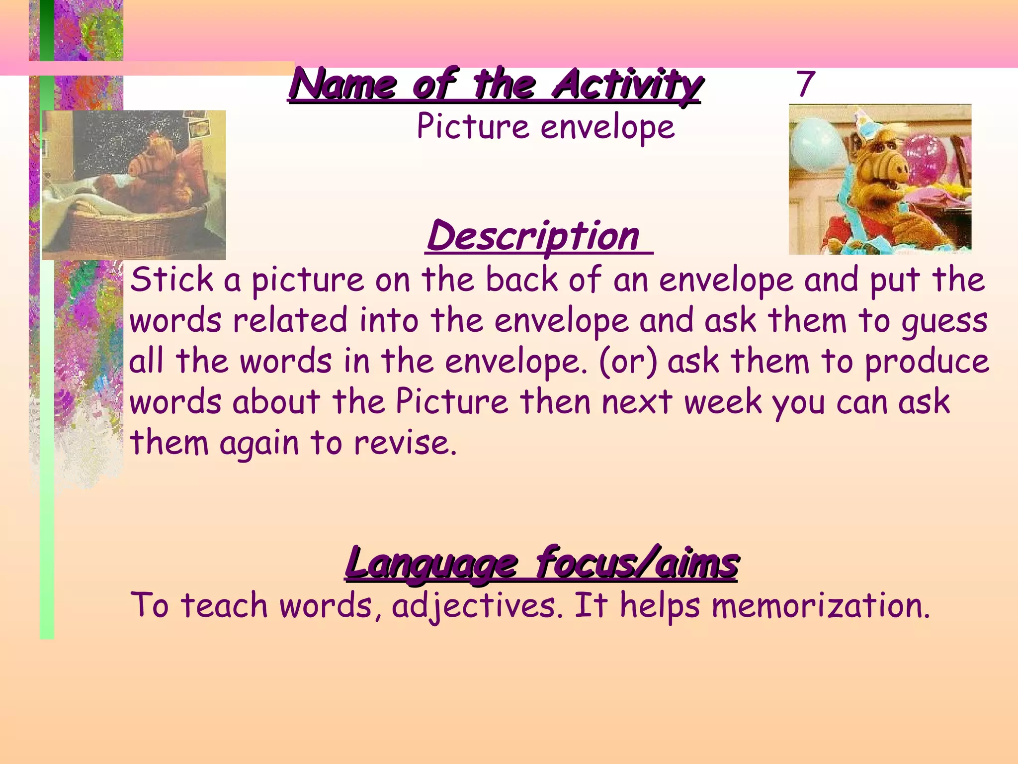 Name of the Activity
Picture envelope

7

Description

Stick a picture on the back of an envelope and put the
words related into the envelope and ask them to guess
all the words in the envelope. (or) ask them to produce
words about the Picture then next week you can ask
them again to revise.

Language focus/aims

To teach words, adjectives. It helps memorization.

 