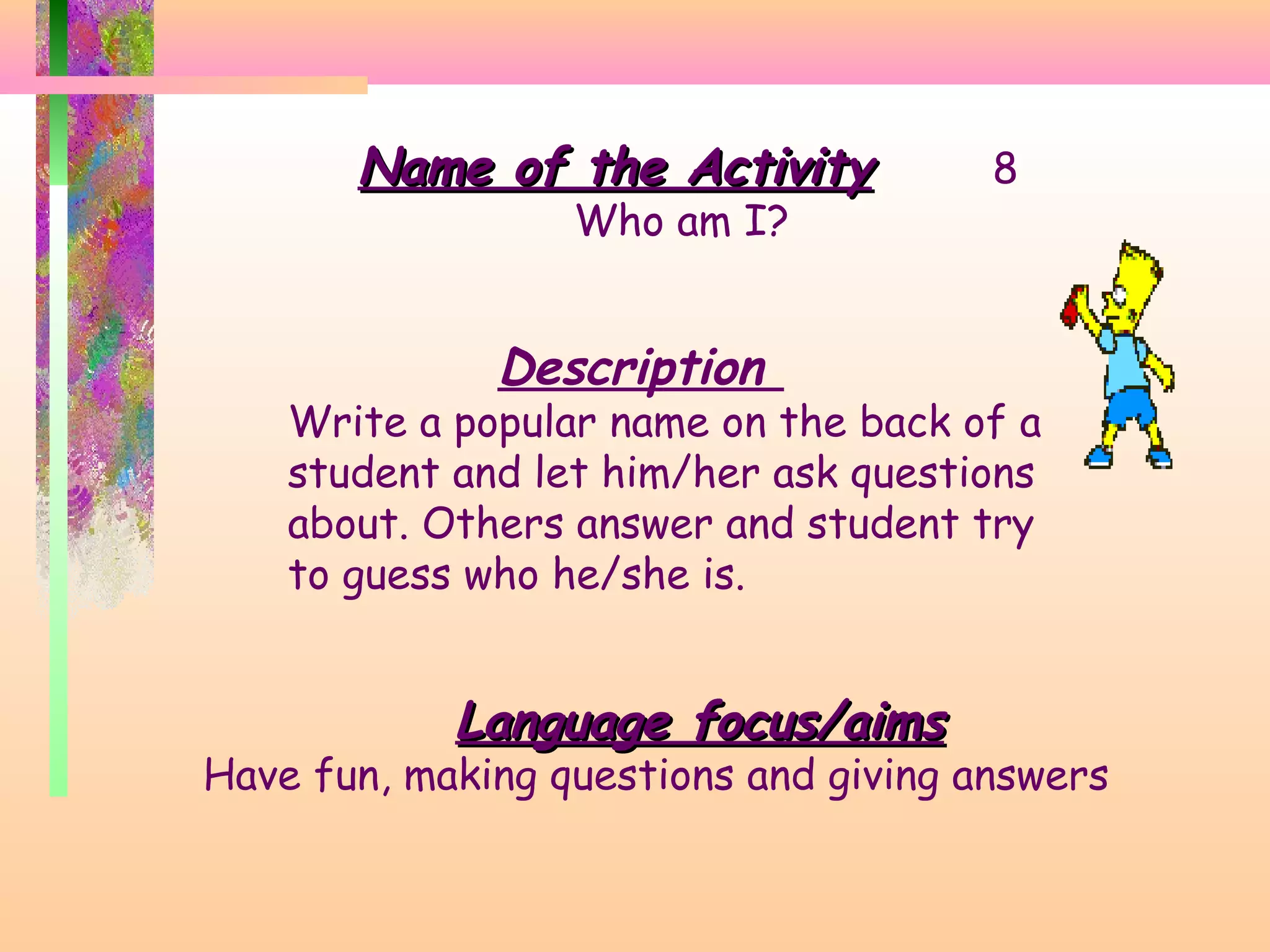 Name of the Activity
Who am I?

8

Description

Write a popular name on the back of a
student and let him/her ask questions
about. Others answer and student try
to guess who he/she is.

Language focus/aims

Have fun, making questions and giving answers

 