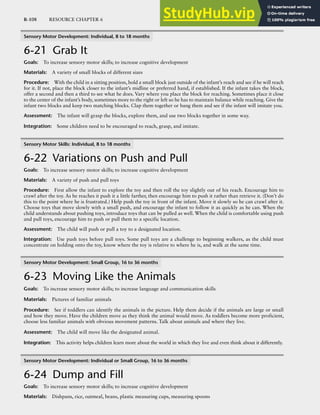 R-108 RESOURCE CHAPTER 6
Sensory Motor Development: Individual, 8 to 18 months
6-21 Grab It
Goals: To increase sensory motor skills; to increase cognitive development
Materials: A variety of small blocks of different sizes
Procedure: With the child in a sitting position, hold a small block just outside of the infant’s reach and see if he will reach
for it. If not, place the block closer to the infant’s midline or preferred hand, if established. If the infant takes the block,
offer a second and then a third to see what he does. Vary where you place the block for reaching. Sometimes place it close
to the center of the infant’s body, sometimes more to the right or left so he has to maintain balance while reaching. Give the
infant two blocks and keep two matching blocks. Clap them together or bang them and see if the infant will imitate you.
Assessment: The infant will grasp the blocks, explore them, and use two blocks together in some way.
Integration: Some children need to be encouraged to reach, grasp, and imitate.
Sensory Motor Skills: Individual, 8 to 18 months
6-22 Variations on Push and Pull
Goals: To increase sensory motor skills; to increase cognitive development
Materials: A variety of push and pull toys
Procedure: First allow the infant to explore the toy and then roll the toy slightly out of his reach. Encourage him to
crawl after the toy. As he reaches it push it a little farther, then encourage him to push it rather than retrieve it. (Don’t do
this to the point where he is frustrated.) Help push the toy in front of the infant. Move it slowly so he can crawl after it.
Choose toys that move slowly with a small push, and encourage the infant to follow it as quickly as he can. When the
child understands about pushing toys, introduce toys that can be pulled as well. When the child is comfortable using push
and pull toys, encourage him to push or pull them to a specific location.
Assessment: The child will push or pull a toy to a designated location.
Integration: Use push toys before pull toys. Some pull toys are a challenge to beginning walkers, as the child must
concentrate on holding onto the toy, know where the toy is relative to where he is, and walk at the same time.
Sensory Motor Development: Small Group, 16 to 36 months
6-23 Moving Like the Animals
Goals: To increase sensory motor skills; to increase language and communication skills
Materials: Pictures of familiar animals
Procedure: See if toddlers can identify the animals in the picture. Help them decide if the animals are large or small
and how they move. Have the children move as they think the animal would move. As toddlers become more proficient,
choose less familiar animals with obvious movement patterns. Talk about animals and where they live.
Assessment: The child will move like the designated animal.
Integration: This activity helps children learn more about the world in which they live and even think about it differently.
Sensory Motor Development: Individual or Small Group, 16 to 36 months
6-24 Dump and Fill
Goals: To increase sensory motor skills; to increase cognitive development
Materials: Dishpans, rice, oatmeal, beans, plastic measuring cups, measuring spoons
 