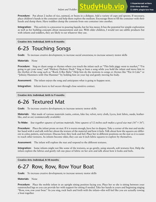 Infant and Toddler Activities: Young Infants, Mobile Infants, and Toddlers R-109
Procedure: Put about 2 inches of rice, oatmeal, or beans in a dishpan. Add a variety of cups and spoons. If necessary,
place children’s hands in the container and help them explore the medium. Encourage them to fill the container with their
hands and dump them. Have toddlers dump the contents from one container into another.
Integration: This activity is a precursor to pouring liquids, but far less messy. It has the potential for simple exploration
as well as for building concepts about measurement and size. With older children, I would not use edible products but
with infants and toddlers, they are likely to eat whatever they use.
Creative Arts: Individual, birth to 8 months
6-25 Touching Songs
Goals: To increase creative development; to increase social awareness; to increase sensory motor skills
Materials: None
Procedure: Sing or chant songs or rhymes where you touch the infant such as “This little piggy went to market,”“I’m
going to get your nose,” and “Hickory Dickory Dock.” Sing or hum a song while you hold the infant and move him to
the rhythm of the song such as “Rock-A-Bye Baby.” Help him do the motions to songs or rhymes like “Pat-A-Cake” or
“Johnny Hammers with One Hammer” by holding him on your lap and gently moving his body.
Assessment: The infant enjoys the song and anticipates what is going to happen next.
Integration: Infants learn to feel secure through close sensitive contact.
Creative Arts: Individual, birth to 9 months
6-26 Textured Mat
Goals: To increase creative development; to increase sensory motor skills
Materials: Mat made of various materials (satin, cotton, fake fur, velvet, terry cloth, Lycra, knit fabric, suede, leather-
like, and so on) (commercially available)
To Make: Sew together squares of various materials. Nine squares of 12 inches each makes a good size mat (36″×36″).
Procedure: Place the infant prone on mat. If it is warm enough, have her in diapers. Take a corner of the mat and stroke
her hand with it and talk with her about the texture of the material and how it feels. Talk about how the squares are differ-
ent in color, pattern, and texture. Discuss how they look and feel. Place her in different positions on the mat so it is easier
to reach other textures. As infants become older, they can use 6-inch fabric squares to explore by themselves.
Assessment: The infant will explore the mat and respond to the different textures.
Integration: Some infants might not like some of the textures, so go gently, using smooth, soft textures first. Help the
infant explore the fabrics and gently rub one piece of fabric on her arm and talk about how it looks and feels.
Creative Arts: Individual, 8-18 months
6-27 Row, Row, Row Your Boat
Goals: To increase creative development; to increase sensory motor skills
Materials: None
Procedure: Place the mobile infant in an upright sitting position facing you. Place her so she is sitting between your
outstretched legs so you can provide her with support for sitting if needed. Take her hands in yours and beginning singing
“Row, row, row your boat.” As you sing, rock back and forth with the infant—this will feel like you are actually rowing
a boat together.
 