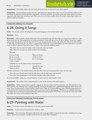 R-110 RESOURCE CHAPTER 6
Assessment: The mobile infant will rock back and forth in tune to the music with adult support.
Integration: Infants with low muscle tone may need additional support. Place them on your lap with their back toward
your front. Extend your hands and theirs and gently rock back and forth. For infants who want more activity row more
vigorously and make some variations such “Row, row, row your boat quickly down the stream, faster, faster, faster now
until we catch your dream.”
Creative Arts: Individual, 8 to 18 months
6-28 Doing it Songs
Goals: To increase creative development; to increase language and communication skills
Materials: None
Procedure: Talk to mobile infants about what they do during the day. Tell them that you are going to make up a song
about what they do. Encourage them to decide on motions to go with the words. If this is taking a long time, suggest
appropriate movements to go with the verse. Try to get several related concepts. Ask them what they do in the morning
or what they do when they get up. (Have a sequence that will work in your mind before you start and only do as many
verses as there is interest.) Sing to the tune of “Here we go round the mulberry bush.”
This is the way we wash our hands, wash our hands, wash our hands.
This is the way we wash our hand so early in the morning.
Morning
Get out of bed Wash our hands
Brush our teeth Comb our hair
Put on our clothes Eat our breakfast
Come to school
Substitute an activity theme such as cleaning house
Sweep the floors Vacuum the rugs
Make our beds Wipe the table
Another variation is to ask mobile infants what they like to do and incorporate their name into the song.
This is the way Claudia plays with the ball, plays with the ball, plays with the ball.
This is the way Claudia plays with the ball, and plays with all her friends.
To promote healthy eating you can peel bananas, eat peas, and any other healthy foods.
Assessment: The mobile infant will participate in some of the motions with adult support.
Integration: Mobile infants begin to sing by “tagging on” that is, at the end of the songs they copy what they hear sung.
They just lag a bit. Hearing more complex language and music develops more sophisticated language skills. Music uses
many senses simultaneously, it makes mobile infants brains “light up” in many different areas. These growing neural net-
works become the foundation of learning in many areas such as math and language. Whether or not children participate
accurately is not as relevant as if they participate actively and with purpose. Ensure that you include the music and words
that reflect the culture of the children in the class.
Creative Arts: Individual or Small Group, 16 to 36 months
6-29 Painting with Water
Goals: To increase creative development; to increase sensory motor skills
Materials: 1-inch and 2-inch paintbrushes, buckets, water
Procedure: On a warm day, fill buckets with water and encourage toddlers to paint the sidewalk or building. Encourage
them to draw faces or pictures and then watch as the sun makes them disappear.
 