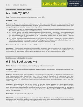 R-100 RESOURCE CHAPTER 6
Social Awareness: Individual, B to 9 months
6-2 Tummy Time
Goal To increase social awareness, to increase sensory motor skills
Materials: None
Procedure: Tummy time is whenever infants are not on their backs or sitting in seats or other containers. Carrying
infants in different ways changes their view of the world and also helps them strengthen needed muscles. As you carry
young infants point out items they can see, talk, or sing to them.
• Stomach down: To carry an infant stomach down place one arm underneath his chest with the hand supporting his
chin and neck. The other arm goes around his entire body.
• Back to front vertical: Pick up the infant so his back is toward your front. Carry him in a vertical position so his
head is up and he is looking out. For young babies keep their head centered as you hold them. As infants get older
have them put their arms out and pretend to fly. As a variation put one arm under the infant to make a seat and
the other arm around his middle for support.
• Back to front horizontal: Pick up the infant so his back is toward your front. Carry him in a horizontal position
with his head in the elbow of your right arm as he is looking out. Your right arm goes under his head and your left
arm goes between his legs to hold the infant’s side. Your hands will meet in front.
Assessment: The infant will look around when held in various positions and carried.
Integration: Tummy time is adaptable and infants need to spend more time actively moving. By carrying them in dif-
ferent positions you give them the opportunity to increase muscular strength. Lack of tummy time may lead to flat areas
on the back of the head, muscles that are tight or weak on one side of the neck, and delayed motor skills.
Social Awareness: Individual, 8 to 18 months
6-3 My Book about Me
Goals: To increase social awareness; to increase language and communication skills
Materials: Plastic sleeve covers, three-ring binders, markers, digital or regular camera, photographs of the infant, con-
struction paper, paste
To Make: Take photographs of the infant doing various activities throughout the day. Print them or have them devel-
oped. Cut construction paper or posterboard into 8 1/2″×11″ pieces so that each fits the plastic sleeve cover. Paste
the pictures of the infant on both sides of the construction paper and put each page in a plastic sleeve. Make a begin-
ning page to identify the infant’s book. Place in a 3-ring binder. Pictures can also be laminated or covered with clear
contact paper.
Procedure: With the infant on your lap, look through the book with him and talk about each picture, what he is doing,
and how wonderful he is. For younger infants, keep the book short and if possible have the pictures of the child alone
doing everyday things (eating, sleeping, playing, and so on). As children get older have more pictures in the book with a
wider range of events or make several shorter, more specific books such as “Shalini at Home,”“Shalini at School,”“Shalini
Playing with Her Friends.”
Assessment: The infant will look at the book.
Integration: Infants enjoy looking at these books. Take pictures of infants at school or ask parents to send in pictures,
whichever is most appropriate. A digital camera makes it easy to add to books as infants change and grow. Photographs
can also be used for assessment and to document developmental milestones.
 