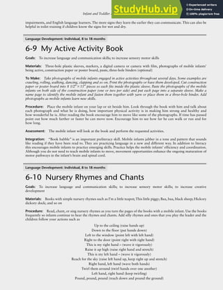 Infant and Toddler Activities: Young Infants, Mobile Infants, and Toddlers R-103
impairments, and English language learners. The more signs they learn the earlier they can communicate. This can also be
helpful in toilet training if children know the signs for wet and dry.
Language Development: Individual, 8 to 18 months
6-9 My Active Activity Book
Goals: To increase language and communication skills; to increase sensory motor skills
Materials: Three-hole plastic sleeves, markers, a digital camera or camera with film, photographs of mobile infants’
being active, construction paper or poster board, paste, three-hole binders (optional)
To Make: Take photographs of mobile infants engaged in active activities throughout several days. Some examples are
crawling, rolling, walking, dancing, clapping and so on. Print the photographs or have them developed. Cut construction
paper or poster board into 8 1/2″×11″ pieces so each fits inside the plastic sleeve. Paste the photographs of the mobile
infants on both side of the construction paper (one or two per side) and put each page into a separate sleeve. Make a
name page to identify the mobile infant and fasten them together with yarn or place them in a three-hole binder. Add
photographs as mobile infants learn new skills.
Procedure: Place the mobile infant on your lap or sit beside him. Look through the book with him and talk about
each photograph and what he is doing, how important physical activity is in making him strong and healthy and
how wonderful he is. After reading the book encourage him to move like some of the photographs. If time has passed
point out how much farther or faster he can move now. Encourage him to see how far he can walk or run and for
how long.
Assessment: The mobile infant will look at the book and perform the requested activities.
Integration: “Book babble” is an important preliteracy skill. Mobile infants jabber in a tone and pattern that sounds
like reading if they have been read to. They are practicing language in a new and different way. In addition to literacy
this encourages mobile infants to practice emerging skills. Practice helps the mobile infants’ efficiency and coordination.
Although you do not need to teach mobile infants to move, movement opportunities enhance the ongoing maturation of
motor pathways in the infant’s brain and spinal cord.
Language Development: Individual, 8 to 18 months
6-10 Nursery Rhymes and Chants
Goals: To increase language and communication skills; to increase sensory motor skills; to increase creative
development
Materials: Books with simple nursery rhymes such as I’m a little teapot; This little piggy; Baa, baa, black sheep; Hickory
dickory dock; and so on
Procedure: Read, chant, or sing nursery rhymes as you turn the pages of the books with a mobile infant. Use the books
frequently so infants continue to hear the rhymes and chants. Add silly rhymes and ones that you play the leader and the
children follow your actions such as
Up to the ceiling (raise hands up)
Down to the floor (put hands down)
Left to the window (point left with left hand)
Right to the door (point right with right hand)
This is my right hand – (wave it vigorously)
Raise it up high (raise right hand and stretch)
This is my left hand – (wave it vigorously)
Reach for the sky (raise left hand up, keep right up and stretch)
Right hand, left hand (wave both hands)
Twirl them around (twirl hands over one another)
Left hand, right hand (keep twirling)
Pound, pound, pound (reach down and pound the ground)
 