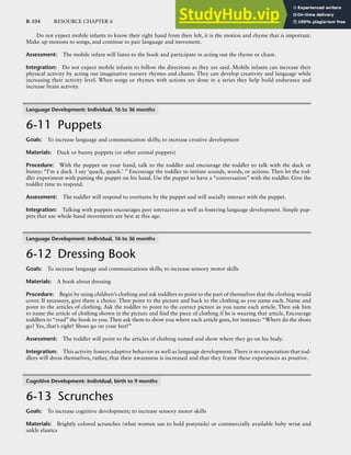 R-104 RESOURCE CHAPTER 6
Do not expect mobile infants to know their right hand from their left, it is the motion and rhyme that is important.
Make up motions to songs, and continue to pair language and movement.
Assessment: The mobile infant will listen to the book and participate in acting out the rhyme or chant.
Integration: Do not expect mobile infants to follow the directions as they are said. Mobile infants can increase their
physical activity by acting out imaginative nursery rhymes and chants. They can develop creativity and language while
increasing their activity level. When songs or rhymes with actions are done in a series they help build endurance and
increase brain activity.
Language Development: Individual, 16 to 36 months
6-11 Puppets
Goals: To increase language and communication skills; to increase creative development
Materials: Duck or bunny puppets (or other animal puppets)
Procedure: With the puppet on your hand, talk to the toddler and encourage the toddler to talk with the duck or
bunny: “I’m a duck. I say ‘quack, quack.’ ” Encourage the toddler to imitate sounds, words, or actions. Then let the tod-
dler experiment with putting the puppet on his hand. Use the puppet to have a “conversation” with the toddler. Give the
toddler time to respond.
Assessment: The toddler will respond to overtures by the puppet and will socially interact with the puppet.
Integration: Talking with puppets encourages peer interaction as well as fostering language development. Simple pup-
pets that use whole-hand movements are best at this age.
Language Development: Individual, 16 to 36 months
6-12 Dressing Book
Goals: To increase language and communications skills; to increase sensory motor skills
Materials: A book about dressing
Procedure: Begin by using children’s clothing and ask toddlers to point to the part of themselves that the clothing would
cover. If necessary, give them a choice. Then point to the picture and back to the clothing as you name each. Name and
point to the articles of clothing. Ask the toddler to point to the correct picture as you name each article. Then ask him
to name the article of clothing shown in the picture and find the piece of clothing if he is wearing that article. Encourage
toddlers to “read” the book to you. Then ask them to show you where each article goes, for instance: “Where do the shoes
go? Yes, that’s right! Shoes go on your feet!”
Assessment: The toddler will point to the articles of clothing named and show where they go on his body.
Integration: This activity fosters adaptive behavior as well as language development.There is no expectation that tod-
dlers will dress themselves, rather, that their awareness is increased and that they frame these experiences as positive.
Cognitive Development: Individual, birth to 9 months
6-13 Scrunches
Goals: To increase cognitive development; to increase sensory motor skills
Materials: Brightly colored scrunches (what women use to hold ponytails) or commercially available baby wrist and
ankle elastics
 