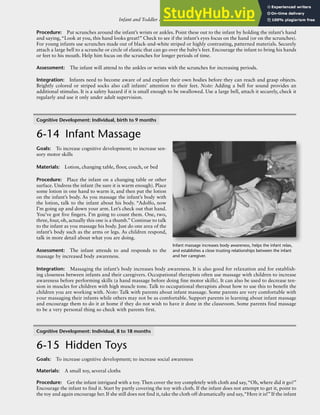 Infant and Toddler Activities: Young Infants, Mobile Infants, and Toddlers R-105
Procedure: Put scrunches around the infant’s wrists or ankles. Point these out to the infant by holding the infant’s hand
and saying,“Look at you, this hand looks great!” Check to see if the infant’s eyes focus on the hand (or on the scrunches).
For young infants use scrunches made out of black-and-white striped or highly contrasting, patterned materials. Securely
attach a large bell to a scrunche or circle of elastic that can go over the baby’s feet. Encourage the infant to bring his hands
or feet to his mouth. Help him focus on the scrunches for longer periods of time.
Assessment: The infant will attend to the ankles or wrists with the scrunches for increasing periods.
Integration: Infants need to become aware of and explore their own bodies before they can reach and grasp objects.
Brightly colored or striped socks also call infants’ attention to their feet. Note: Adding a bell for sound provides an
additional stimulus. It is a safety hazard if it is small enough to be swallowed. Use a large bell, attach it securely, check it
regularly and use it only under adult supervision.
Cognitive Development: Individual, birth to 9 months
6-14 Infant Massage
Goals: To increase cognitive development; to increase sen-
sory motor skills
Materials: Lotion, changing table, floor, couch, or bed
Procedure: Place the infant on a changing table or other
surface. Undress the infant (be sure it is warm enough). Place
some lotion in one hand to warm it, and then put the lotion
on the infant’s body. As you massage the infant’s body with
the lotion, talk to the infant about his body. “Adolfo, now
I’m going up and down your arm. Let’s check out that hand.
You’ve got five fingers. I’m going to count them. One, two,
three, four, oh, actually this one is a thumb.”Continue to talk
to the infant as you massage his body. Just do one area of the
infant’s body such as the arms or legs. As children respond,
talk in more detail about what you are doing.
Assessment: The infant attends to and responds to the
massage by increased body awareness.
Integration: Massaging the infant’s body increases body awareness. It is also good for relaxation and for establish-
ing closeness between infants and their caregivers. Occupational therapists often use massage with children to increase
awareness before performing skills (a hand massage before doing fine motor skills). It can also be used to decrease ten-
sion in muscles for children with high muscle tone. Talk to occupational therapists about how to use this to benefit the
children you are working with. Note: Talk with parents about infant massage. Some parents are very comfortable with
your massaging their infants while others may not be as comfortable. Support parents in learning about infant massage
and encourage them to do it at home if they do not wish to have it done in the classroom. Some parents find massage
to be a very personal thing so check with parents first.
Cognitive Development: Individual, 8 to 18 months
6-15 Hidden Toys
Goals: To increase cognitive development; to increase social awareness
Materials: A small toy, several cloths
Procedure: Get the infant intrigued with a toy. Then cover the toy completely with cloth and say,“Oh, where did it go?”
Encourage the infant to find it. Start by partly covering the toy with cloth. If the infant does not attempt to get it, point to
the toy and again encourage her. If she still does not find it, take the cloth off dramatically and say,“Here it is!”If the infant
Infant massage increases body awareness, helps the infant relax,
and establishes a close trusting relationships between the infant
and her caregiver.
 