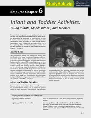 R-97
Because infants change and grow so quickly curriculum must
adjust to their new developmental level. For this reason, activi-
ties are designed as prototypes for young infants, birth to
9 months, mobile infants, 8 to 18 months, and toddlers, 16 to
36 months. If infants or toddlers are in the younger range or
their disability affects this particular area, use activities from a
lower age range. If they are in the older range or activities seem
too easy, move into the activities for older children, in Resource
Chapters 1 through 5.
Activity Goals
The activities for infants and toddlers are divided into
five broad areas: social awareness, language and com-
munication skills, cognitive development, sensory motor
skills, and creative development. Activities are organized
by the goals they support. The targeted age group for each
activity is designated: young infants (birth to 9), mobile
infants (8 to 18), and toddlers (16 to 36). If it is appropri-
ate for a broader age range, the designation includes that
information. A birth to 18 designation would include
children from birth to 18 months. All activity areas begin
with activities for young infants, then activities for mobile
infants, and finally, activities for toddlers. The activities
that are in the book have their number identified; those
that are in the book companion website are followed by a
“w” (refer to Tables R6–1 and R6–2).
Infant and Toddler Guidelines
Because infants and toddlers have a small repertoire
the accommodations needed can be applied in general
to all the listed activities. The following list highlights
accommodations. They are more functional than accom-
modations for older children. The accommodations for
regulatory problems relate to children who may later
be identified with specific learning disabilities, attention-
deficit/hyperactivity disorder, and social, emotional, and
behavioral disorders as well as some children on the
autism spectrum.
Adapting activities for infants and toddlers with:
Regulatory problems: Detached Focus on one behavior at a time. Teach body awareness, especially
tension.
Regulatory problems: Underreactive Use massage. Direct and redirect children. Actively teach items
you might assume others would learn. Use brief, focused lessons.
Engage children; model and reinforce appropriate eye contact,
facial expressions, and gestures. Model interactions. Use multimodal
methods.
Infant and Toddler Activities:
Young Infants, Mobile Infants, and Toddlers
Resource Chapter 6
 