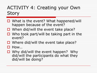 ACTIVITY 4: Creating your Own
Story
 What is the event? What happened/will
  happen because of the event?
 When did/will the event take place?
 Who took part/will be taking part in the
  event?
 Where did/will the event take place?
 How…
 Why did/will the event happen? Why
  did/will the participants do what they
  did/will be doing?
 