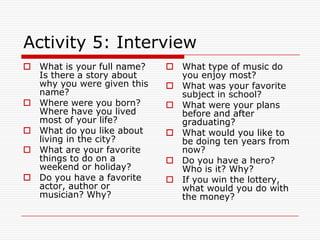 Activity 5: Interview
 What is your full name?    What type of music do
  Is there a story about      you enjoy most?
  why you were given this    What was your favorite
  name?                       subject in school?
 Where were you born?       What were your plans
  Where have you lived        before and after
  most of your life?          graduating?
 What do you like about     What would you like to
  living in the city?         be doing ten years from
 What are your favorite      now?
  things to do on a          Do you have a hero?
  weekend or holiday?         Who is it? Why?
 Do you have a favorite     If you win the lottery,
  actor, author or            what would you do with
  musician? Why?              the money?
 