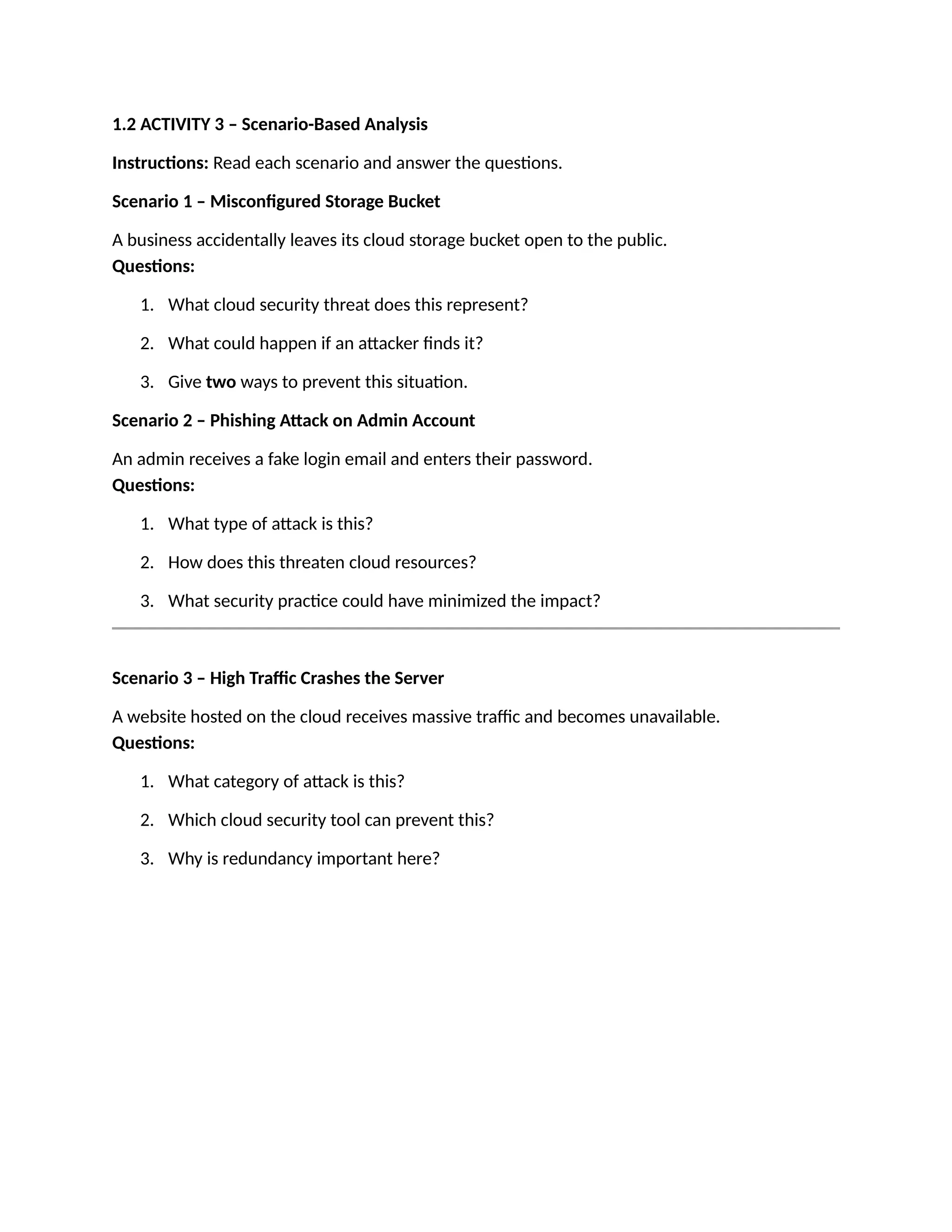 1.2 ACTIVITY 3 – Scenario-Based Analysis
Instructions: Read each scenario and answer the questions.
Scenario 1 – Misconfigured Storage Bucket
A business accidentally leaves its cloud storage bucket open to the public.
Questions:
1. What cloud security threat does this represent?
2. What could happen if an attacker finds it?
3. Give two ways to prevent this situation.
Scenario 2 – Phishing Attack on Admin Account
An admin receives a fake login email and enters their password.
Questions:
1. What type of attack is this?
2. How does this threaten cloud resources?
3. What security practice could have minimized the impact?
Scenario 3 – High Traffic Crashes the Server
A website hosted on the cloud receives massive traffic and becomes unavailable.
Questions:
1. What category of attack is this?
2. Which cloud security tool can prevent this?
3. Why is redundancy important here?
 