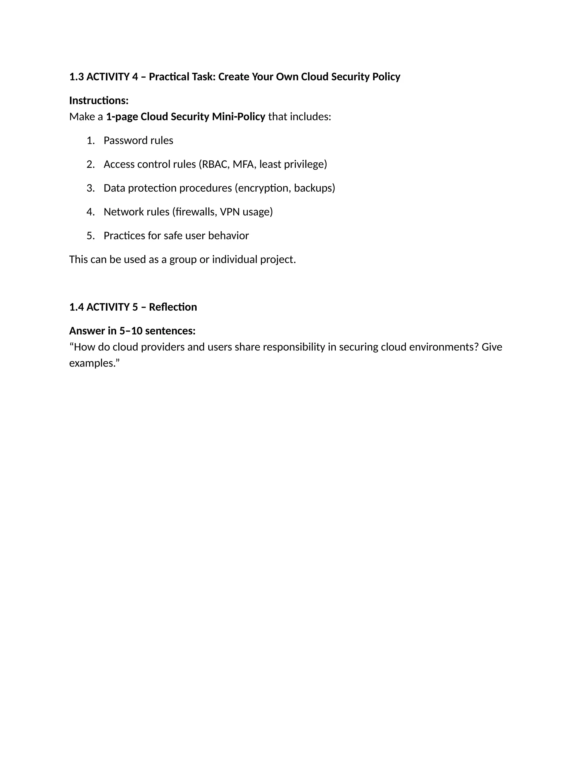 1.3 ACTIVITY 4 – Practical Task: Create Your Own Cloud Security Policy
Instructions:
Make a 1-page Cloud Security Mini-Policy that includes:
1. Password rules
2. Access control rules (RBAC, MFA, least privilege)
3. Data protection procedures (encryption, backups)
4. Network rules (firewalls, VPN usage)
5. Practices for safe user behavior
This can be used as a group or individual project.
1.4 ACTIVITY 5 – Reflection
Answer in 5–10 sentences:
“How do cloud providers and users share responsibility in securing cloud environments? Give
examples.”
 