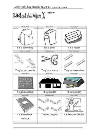 ACTIVITIES FOR TRINITY GRADE 1   BY TEACHER ALQUERIA


                            Topic 10.




      What´s this?         What´s this?                   What´s this?




  It´s a schoolbag        It´s a book                  It´s a rubber
     What are these?      What are these?                What are these?




They´re two pencils    They´re scissors          They´re three rulers
      What´s this?         What´s this?                   What´s this?




                         alaa

  It´s a blackboard      It´s a school                 It´s an eraser
      What´s this?        What are these?                 Who is she?




  It´s a Notebook /    They´re crayons          It´s Teacher Cristina
      textbook
 