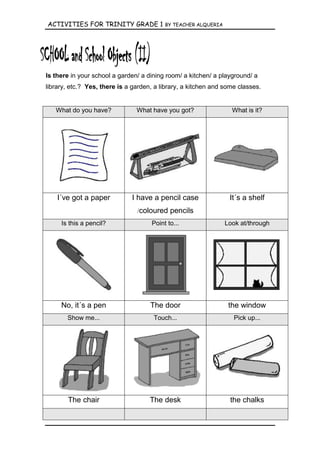 ACTIVITIES FOR TRINITY GRADE 1            BY TEACHER ALQUERIA




Is there in your school a garden/ a dining room/ a kitchen/ a playground/ a
library, etc.? Yes, there is a garden, a library, a kitchen and some classes.


   What do you have?            What have you got?                What is it?




    I´ve got a paper          I have a pencil case               It´s a shelf
                                /coloured pencils
     Is this a pencil?               Point to...                Look at/through




     No, it´s a pen                  The door                    the window
       Show me...                     Touch...                     Pick up...




       The chair                     The desk                     the chalks
 