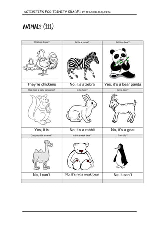 ACTIVITIES FOR TRINITY GRADE 1                 BY TEACHER ALQUERIA




       What are these?                 Is this a horse?                 Is this a bear?




 They´re chickens                  No, it´s a zebra          Yes, it´s a bear panda
  Has it got a baby kangaroo?            Is it a hare?                   Is it a deer?




        Yes, it is                 No, it´s a rabbit                 No, it´s a goat
    Can you ride a camel?            Is this a weak bear?                 Can it fly?




      No, I can´t               No, it´s not a weak bear              No, it can´t
 