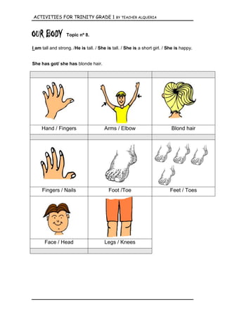ACTIVITIES FOR TRINITY GRADE 1                BY TEACHER ALQUERIA




                  Topic nº 8.

I am tall and strong. /He is tall. / She is tall. / She is a short girl. / She is happy.


She has got/ she has blonde hair.




     Hand / Fingers                    Arms / Elbow                         Blond hair




     Fingers / Nails                      Foot /Toe                        Feet / Toes




      Face / Head                      Legs / Knees
 