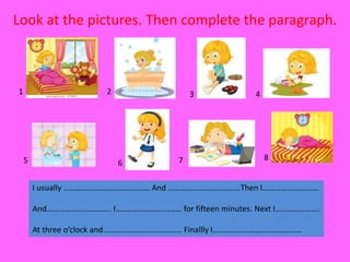 Look at the pictures. Then complete the paragraph.
1 2 3 4
5 6 7 8
I usually ……………………………………. And ………………………………Then I……………………….
And………………………….. I…………………………… for fifteen minutes. Next I………………….
At three o’clock and………………………………... Finallly I……………………………………..