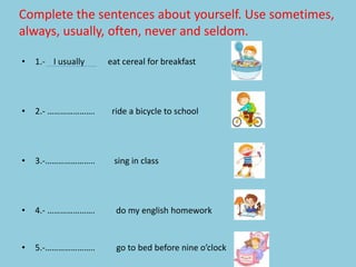Complete the sentences about yourself. Use sometimes,
always, usually, often, never and seldom.
• 1.- I usually eat cereal for breakfast
• 2.- …………………. ride a bicycle to school
• 3.-………………….. sing in class
• 4.- …………………. do my english homework
• 5.-………………….. go to bed before nine o’clock