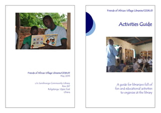Friends of African Village Libraries/CESRUD
May 2013
c/o Sumbrungu Community Library
Box 267
Bolgatanga, Upper East
Ghana
Activities Guide
A guide for librarians full of
fun and educational activities
to organize at the library
Friends of African Village Libraries/CESRUD
 