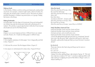 PAGE 10 Art Activities (cont.)
Making a book
In this activity, children combine writing and drawing by creating their
own book. For example, a student might create a Book of Colors. On
each page, the student writes a sentence such as "the pants are yellow,"
and then illustrates it. Children may work alone or in groups. Display
the books in the library.
Making bookmarks
Cut white paper into the shape of a bookmark (long and rectangular).
Let children decorate the bookmarks freely with colored pencils or
markers. This activity is a good opportunity to talk about how to prop-
erly handle and care for the library books.
Origami
Origami is an ancient Japanese art form. Different forms are created
(animals, flowers, etc.) simply by folding paper in different ways.
Head of a Dog
1. Use a regular-sized piece of white paper. Turn it diagonally and fold
in two. (Figure 1)
2. Fold over the corners, like the diagram below. (Figure 2)
3. Use crayons or colored pencils to draw a face. (Figure 3) Done!
Figure 1 Figure 2 Figure 3
Song and Dance PAGE 11
Alice the Camel
Alice the camel has 10 humps, Alice
the camel has 10 humps
Alice the camel has 10 humps, so go,
Alice, GO!
Bom Bom Bom…
[Continue with 9,8,7…humps until…]
Alice the camel has no humps, Alice
the camel has no humps
Alice the camel has no humps, ‘cause Alice is a HORSE!
Head, Shoulders, Knees and Toes
Head and shoulder, knees and toes, knees and toes.
Head and shoulder, knees and toes, knees and toes.
And eyes and ears, and a mouth and a nose.
Head and shoulder, knees and toes, knees and toes.
[Touch the appropriate body part each time it’s mentioned. Second
time: don’t say the word “head’’ aloud but still touch it. Each verse
thereafter, add another body part that you touch but don’t mention
aloud.]
B-I-N-G-O
There was a farmer who had a dog and Bingo was his name-o
B-I-N-G-O
B-I– N-G-O
And Bingo was his name-o
[Repeat, but when spelling Bingo, clap instead of saying “B.” The next
time clap twice in place of “B” and “I.” Continue replacing letters with
claps until you’re clapping for each of the letters in Bingo’s name, in-
stead of spelling it.]
 
