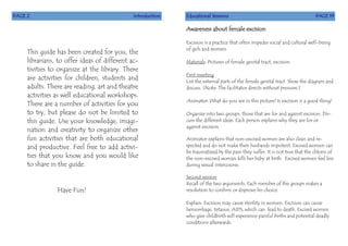 PAGE 2 Introduction
This guide has been created for you, the
librarians, to offer ideas of different ac-
tivities to organize at the library. There
are activities for children, students and
adults. There are reading, art and theatre
activities as well educational workshops.
There are a number of activities for you
to try, but please do not be limited to
this guide. Use your knowledge, imagi-
nation and creativity to organize other
fun activities that are both educational
and productive. Feel free to add activi-
ties that you know and you would like
to share in the guide.
Have Fun!
Educational Sessions PAGE 19
Awareness about female excision
Excision is a practice that often impedes social and cultural well-being
of girls and women.
Materials: Pictures of female genital tract, excision
First meeting
List the external parts of the female genital tract. Show the diagram and
discuss. [Note: The facilitator directs without pressure.]
Animator: What do you see in this picture? Is excision is a good thing?
Organize into two groups: those that are for and against excision. Dis-
cuss the different ideas. Each person explains why they are for or
against excision.
Animator explains that non-excised women are also clean and re-
spected and do not make their husbands impotent. Excised women can
be traumatized by the pain they suffer. It is not true that the clitoris of
the non-excised woman kills her baby at birth. Excised women feel less
during sexual intercourse.
Second session
Recall of the two arguments. Each member of the groups makes a
resolution to confirm or disprove his choice.
Explain: Excision may cause sterility in women. Excision can cause
hemorrhage, tetanus, AIDS, which can lead to death. Excised women
who give childbirth will experience painful births and potential deadly
conditions afterwards.
 