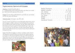 PAGE 18 Educational Sessions
Hygiene awareness: Experiment with hot pepper
Objectives: Students should be able to:
 Understand that most of the bacteria that cause illness are invisible.
 Wash hands with soap every time you eat
Purpose: To show that invisible bacteria in your body can cause disease,
just like chili reacts with the eyes.
Materials needed: hot pepper, soap, dish, water
Choose a student and ask him to touch the pepper with his hand. Ask if
the hot pepper is visible on the hand. Ask the student if he would rub
his eyes with his hand. When he refuses, ask why. Offer a little water to
the student and have him wash his hands (without soap). Again, ask
him to rub his eye. If he still refuses, ask why. Now provide soap and
water to the student and ask him to wash his hands. Now he will touch
his hand to his face.
Explain that while hot pepper on a hand is not always visible, but it is
still dangerous and painful when you rub your eyes without washing
your hands. It is the same for bacteria. They are invisible, but they can
cause illness if you do not wash your hands. When you eat without
washing your hands, your stomach will hurt just like the hot pepper in
the eye. So always wash your hands before eating!
PAGE 3 Table of Contents
Reading Techniques… … … … … … … … …p. 4
Reading Activities… … … … … … … …p. 5—8
Art activities… … … … … … … … … p. 9—10
Song and Dance… … … … … … … … … …p. 11
Fun Games … … … … … … … … … p. 12—13
Debates … … … … … … … … … …p. 14—15
Theatre … … … … … … … … … … …p. 16—17
Educational Sessions… … … … … … …p.18—19
 